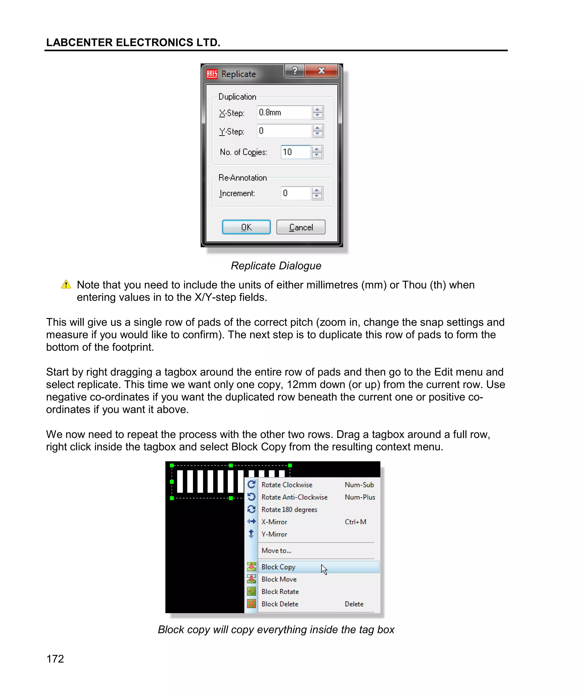 LABCENTER ELECTRONICS LTD.
172
Replicate Dialogue
Note that you need to include the units of either millimetres (mm) or Thou (th) when
entering values in to the X/Y-step fields.
This will give us a single row of pads of the correct pitch (zoom in, change the snap settings and
measure if you would like to confirm). The next step is to duplicate this row of pads to form the
bottom of the footprint.
Start by right dragging a tagbox around the entire row of pads and then go to the Edit menu and
select replicate. This time we want only one copy, 12mm down (or up) from the current row. Use
negative co-ordinates if you want the duplicated row beneath the current one or positive co-
ordinates if you want it above.
We now need to repeat the process with the other two rows. Drag a tagbox around a full row,
right click inside the tagbox and select Block Copy from the resulting context menu.
Block copy will copy everything inside the tag box
 