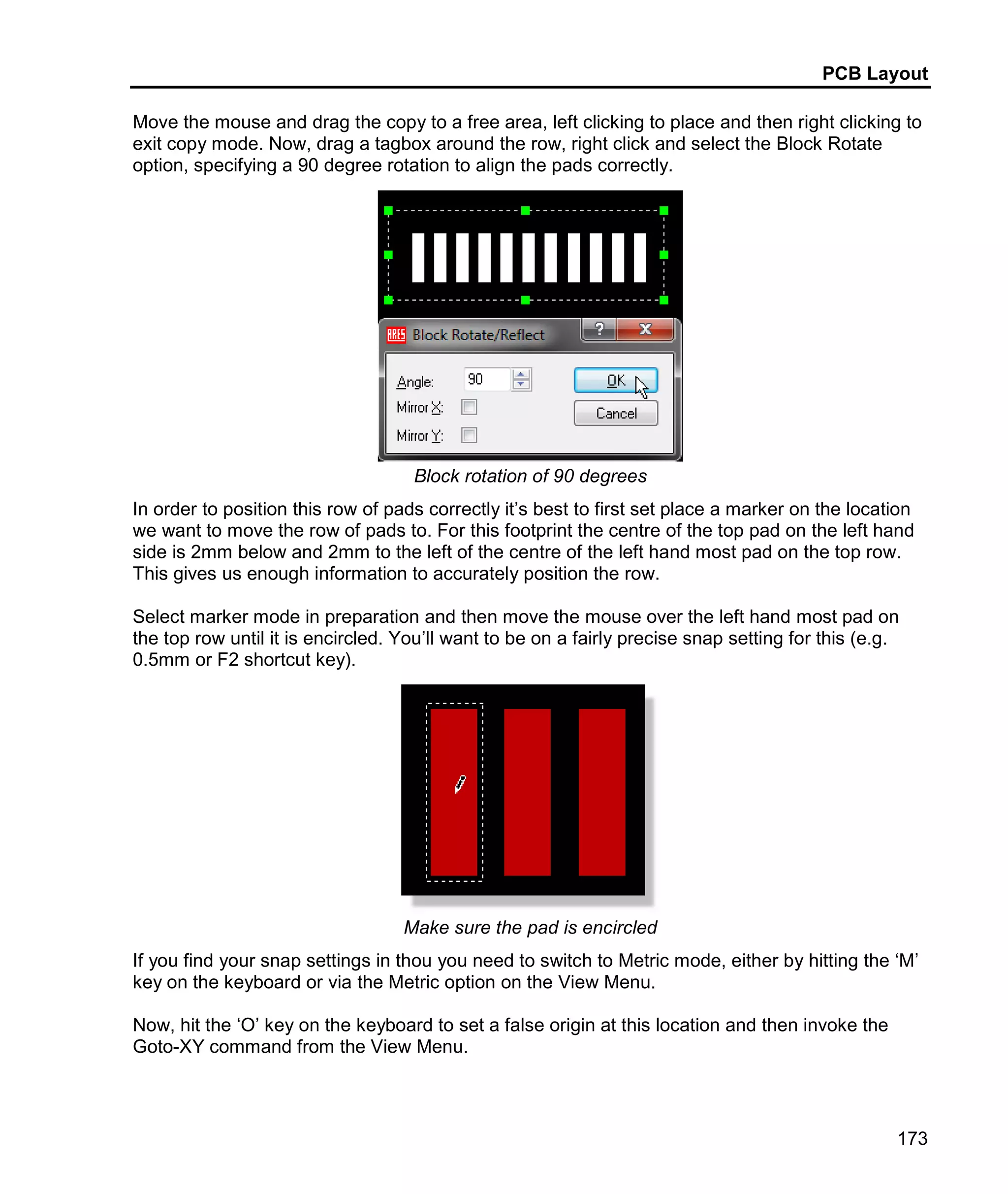 PCB Layout
173
Move the mouse and drag the copy to a free area, left clicking to place and then right clicking to
exit copy mode. Now, drag a tagbox around the row, right click and select the Block Rotate
option, specifying a 90 degree rotation to align the pads correctly.
Block rotation of 90 degrees
In order to position this row of pads correctly it’s best to first set place a marker on the location
we want to move the row of pads to. For this footprint the centre of the top pad on the left hand
side is 2mm below and 2mm to the left of the centre of the left hand most pad on the top row.
This gives us enough information to accurately position the row.
Select marker mode in preparation and then move the mouse over the left hand most pad on
the top row until it is encircled. You’ll want to be on a fairly precise snap setting for this (e.g.
0.5mm or F2 shortcut key).
Make sure the pad is encircled
If you find your snap settings in thou you need to switch to Metric mode, either by hitting the ‘M’
key on the keyboard or via the Metric option on the View Menu.
Now, hit the ‘O’ key on the keyboard to set a false origin at this location and then invoke the
Goto-XY command from the View Menu.
 