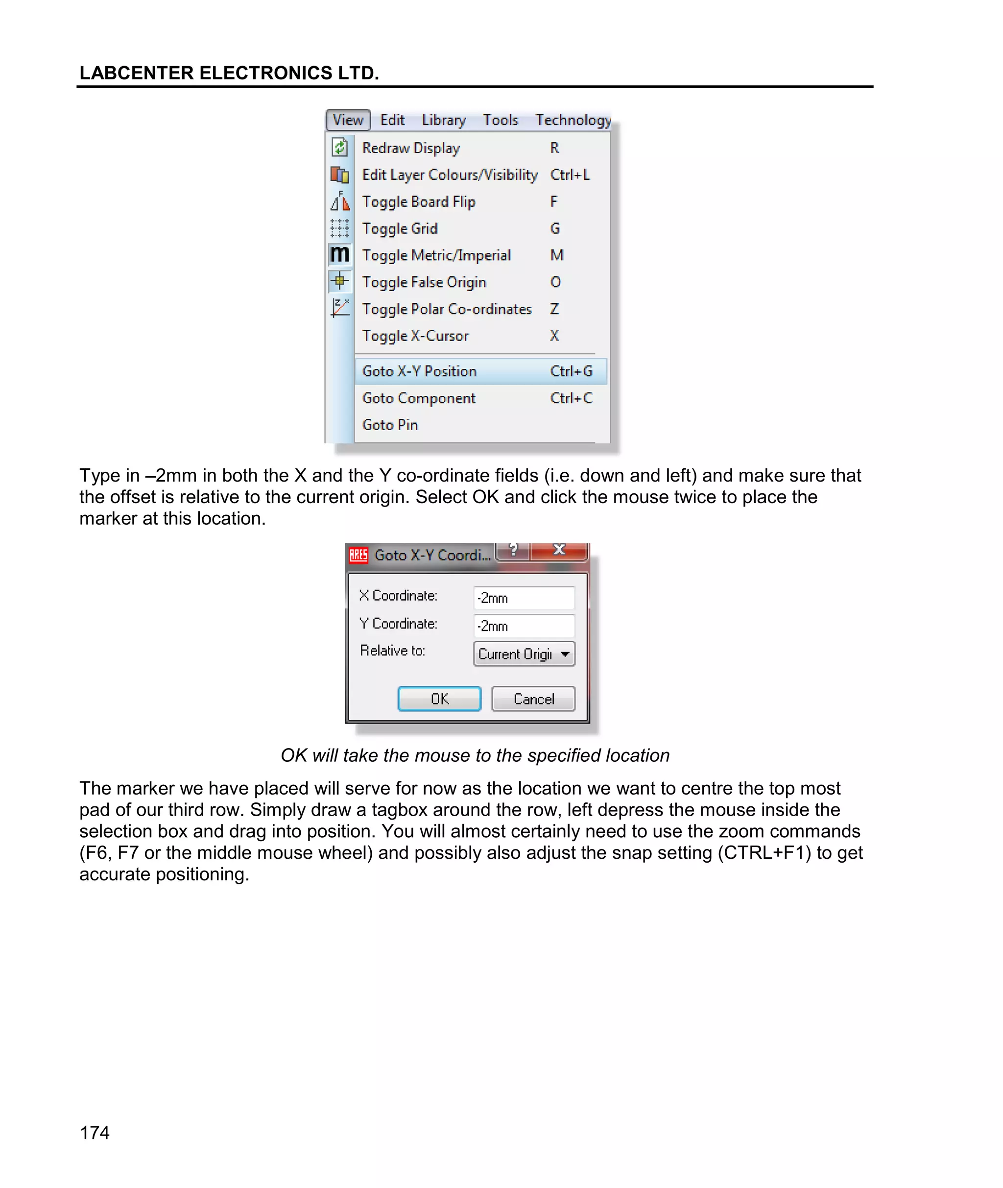 LABCENTER ELECTRONICS LTD.
174
Type in –2mm in both the X and the Y co-ordinate fields (i.e. down and left) and make sure that
the offset is relative to the current origin. Select OK and click the mouse twice to place the
marker at this location.
OK will take the mouse to the specified location
The marker we have placed will serve for now as the location we want to centre the top most
pad of our third row. Simply draw a tagbox around the row, left depress the mouse inside the
selection box and drag into position. You will almost certainly need to use the zoom commands
(F6, F7 or the middle mouse wheel) and possibly also adjust the snap setting (CTRL+F1) to get
accurate positioning.
 
