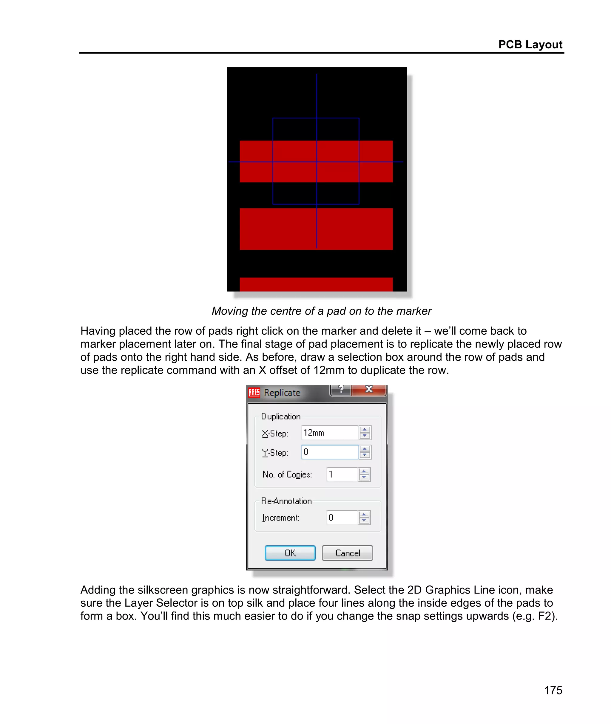 PCB Layout
175
Moving the centre of a pad on to the marker
Having placed the row of pads right click on the marker and delete it – we’ll come back to
marker placement later on. The final stage of pad placement is to replicate the newly placed row
of pads onto the right hand side. As before, draw a selection box around the row of pads and
use the replicate command with an X offset of 12mm to duplicate the row.
Adding the silkscreen graphics is now straightforward. Select the 2D Graphics Line icon, make
sure the Layer Selector is on top silk and place four lines along the inside edges of the pads to
form a box. You’ll find this much easier to do if you change the snap settings upwards (e.g. F2).
 