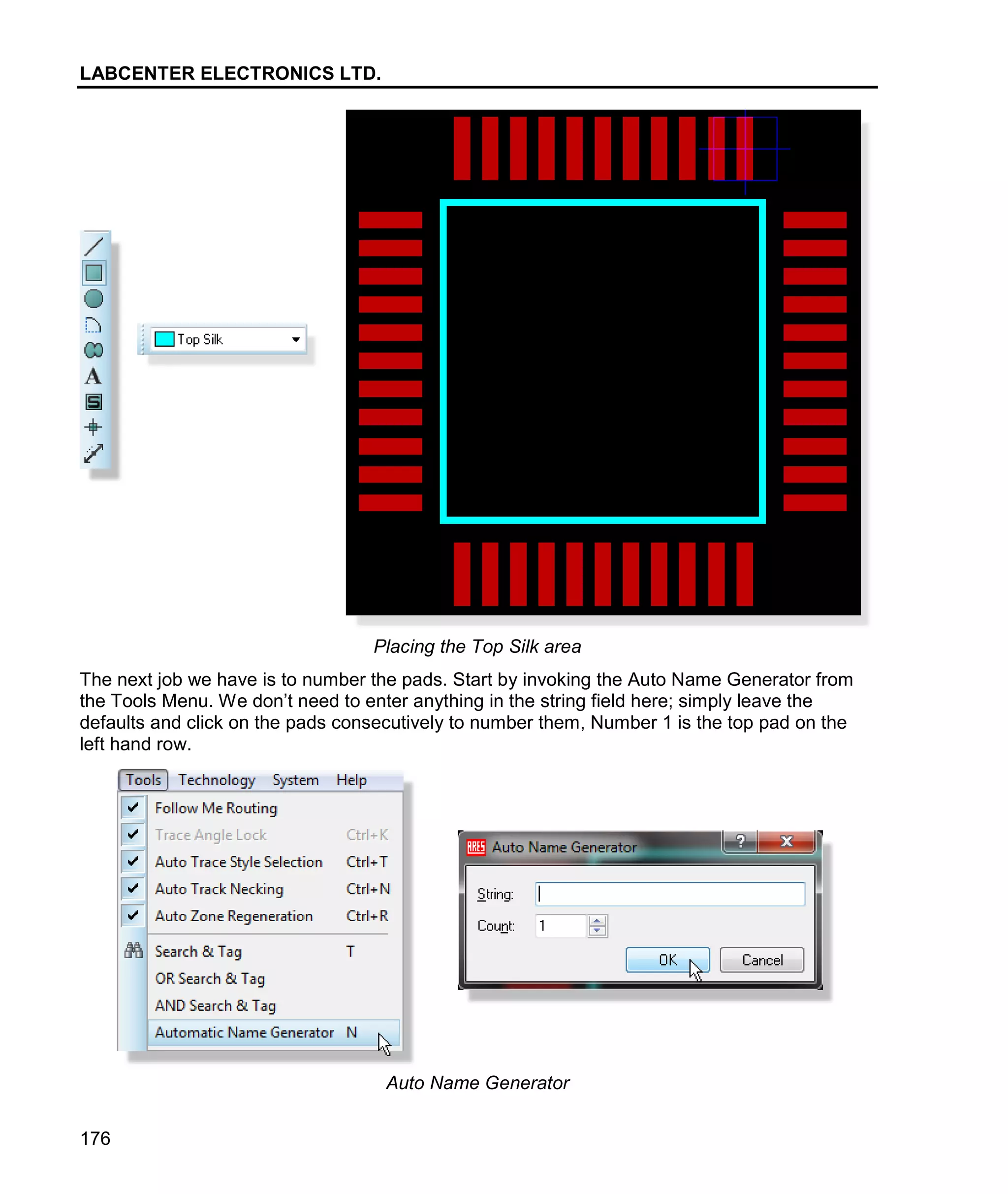 LABCENTER ELECTRONICS LTD.
176
Placing the Top Silk area
The next job we have is to number the pads. Start by invoking the Auto Name Generator from
the Tools Menu. We don’t need to enter anything in the string field here; simply leave the
defaults and click on the pads consecutively to number them, Number 1 is the top pad on the
left hand row.
Auto Name Generator
 