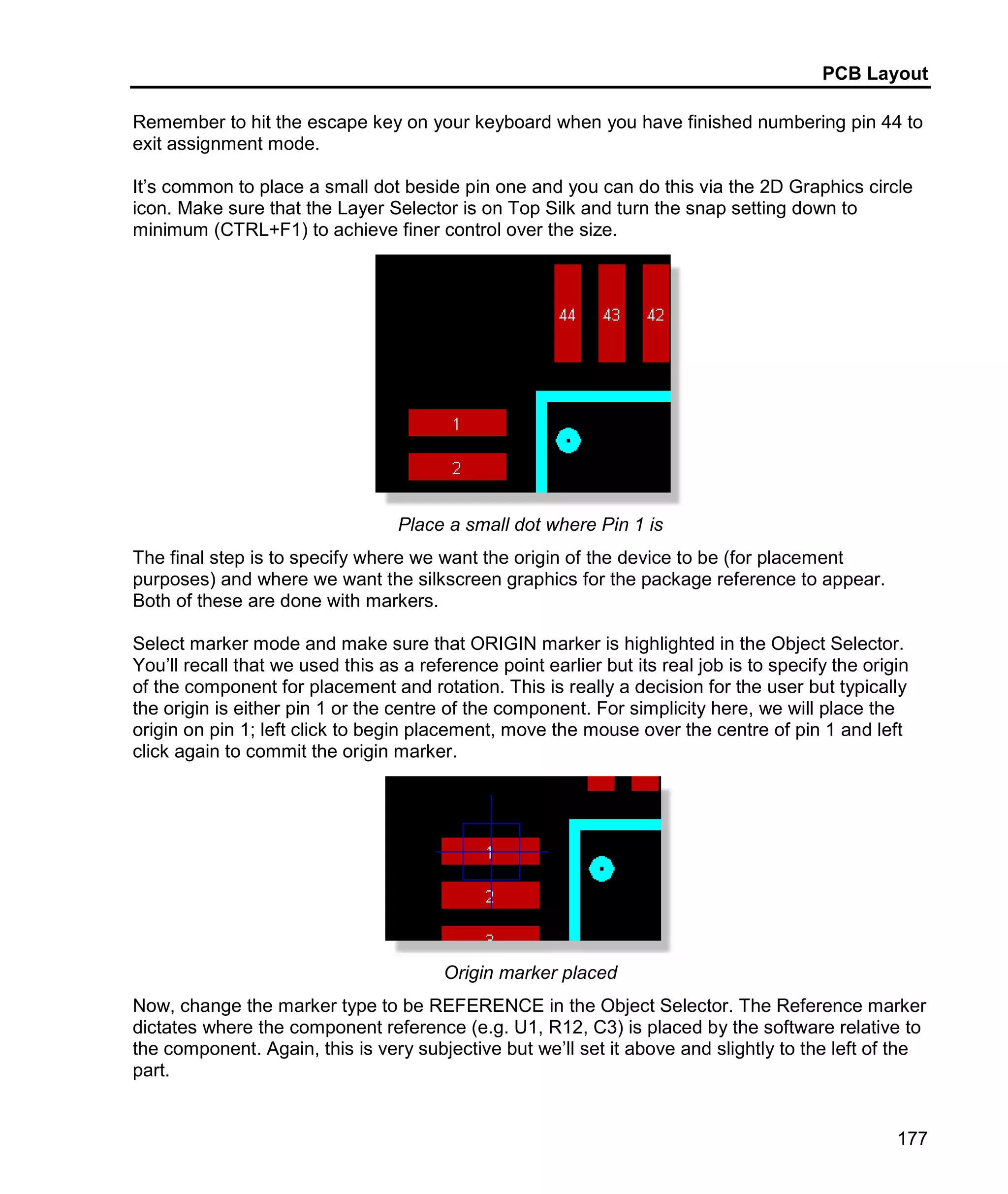 PCB Layout
177
Remember to hit the escape key on your keyboard when you have finished numbering pin 44 to
exit assignment mode.
It’s common to place a small dot beside pin one and you can do this via the 2D Graphics circle
icon. Make sure that the Layer Selector is on Top Silk and turn the snap setting down to
minimum (CTRL+F1) to achieve finer control over the size.
Place a small dot where Pin 1 is
The final step is to specify where we want the origin of the device to be (for placement
purposes) and where we want the silkscreen graphics for the package reference to appear.
Both of these are done with markers.
Select marker mode and make sure that ORIGIN marker is highlighted in the Object Selector.
You’ll recall that we used this as a reference point earlier but its real job is to specify the origin
of the component for placement and rotation. This is really a decision for the user but typically
the origin is either pin 1 or the centre of the component. For simplicity here, we will place the
origin on pin 1; left click to begin placement, move the mouse over the centre of pin 1 and left
click again to commit the origin marker.
Origin marker placed
Now, change the marker type to be REFERENCE in the Object Selector. The Reference marker
dictates where the component reference (e.g. U1, R12, C3) is placed by the software relative to
the component. Again, this is very subjective but we’ll set it above and slightly to the left of the
part.
 