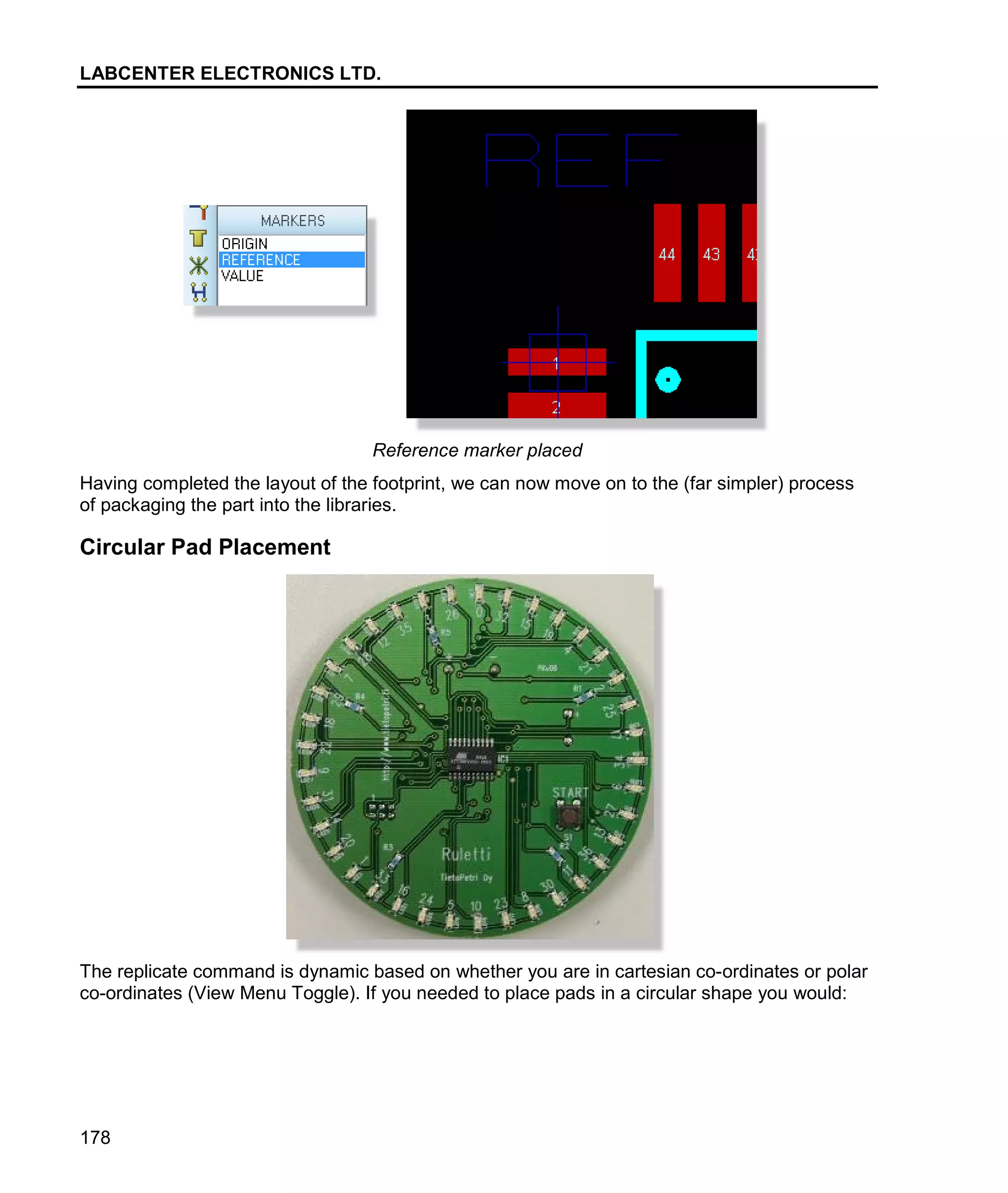 LABCENTER ELECTRONICS LTD.
178
Reference marker placed
Having completed the layout of the footprint, we can now move on to the (far simpler) process
of packaging the part into the libraries.
Circular Pad Placement
The replicate command is dynamic based on whether you are in cartesian co-ordinates or polar
co-ordinates (View Menu Toggle). If you needed to place pads in a circular shape you would:
 