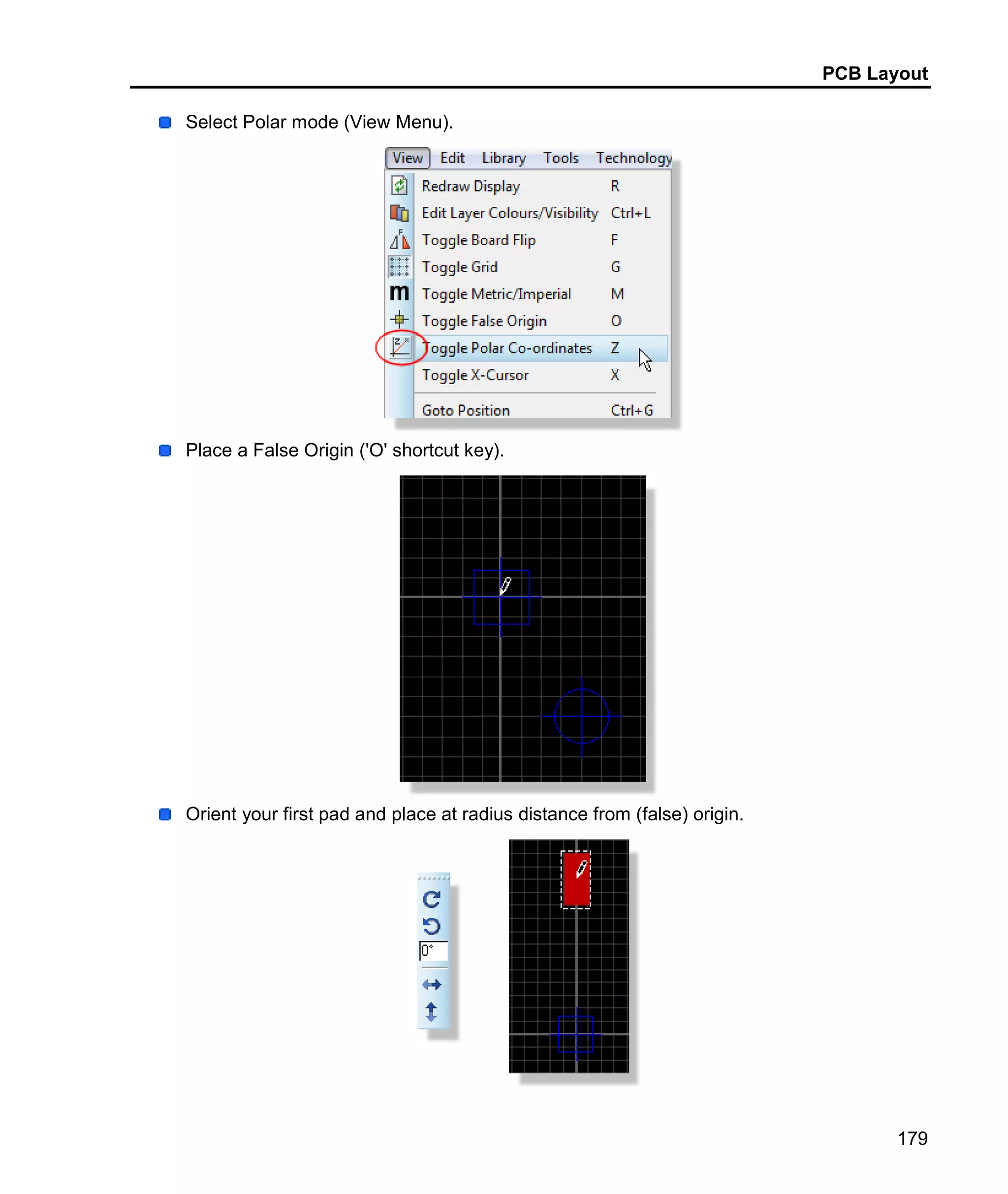 PCB Layout
179
Select Polar mode (View Menu).
Place a False Origin ('O' shortcut key).
Orient your first pad and place at radius distance from (false) origin.
 