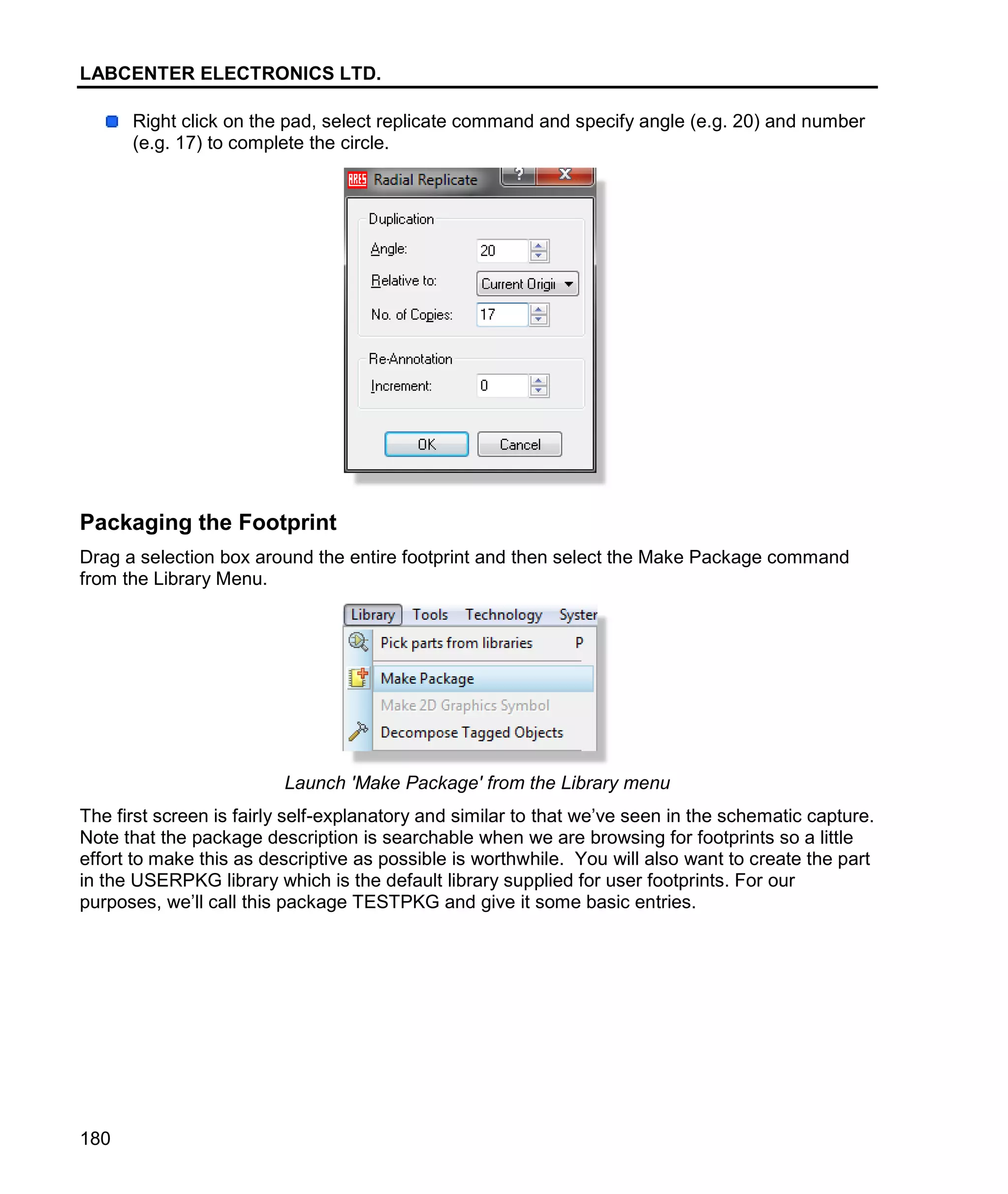 LABCENTER ELECTRONICS LTD.
180
Right click on the pad, select replicate command and specify angle (e.g. 20) and number
(e.g. 17) to complete the circle.
Packaging the Footprint
Drag a selection box around the entire footprint and then select the Make Package command
from the Library Menu.
Launch 'Make Package' from the Library menu
The first screen is fairly self-explanatory and similar to that we’ve seen in the schematic capture.
Note that the package description is searchable when we are browsing for footprints so a little
effort to make this as descriptive as possible is worthwhile. You will also want to create the part
in the USERPKG library which is the default library supplied for user footprints. For our
purposes, we’ll call this package TESTPKG and give it some basic entries.
 
