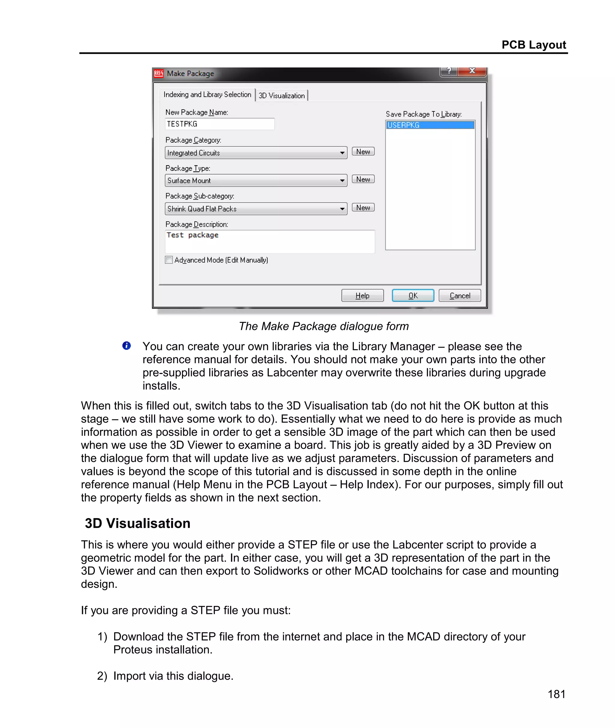PCB Layout
181
The Make Package dialogue form
You can create your own libraries via the Library Manager – please see the
reference manual for details. You should not make your own parts into the other
pre-supplied libraries as Labcenter may overwrite these libraries during upgrade
installs.
When this is filled out, switch tabs to the 3D Visualisation tab (do not hit the OK button at this
stage – we still have some work to do). Essentially what we need to do here is provide as much
information as possible in order to get a sensible 3D image of the part which can then be used
when we use the 3D Viewer to examine a board. This job is greatly aided by a 3D Preview on
the dialogue form that will update live as we adjust parameters. Discussion of parameters and
values is beyond the scope of this tutorial and is discussed in some depth in the online
reference manual (Help Menu in the PCB Layout – Help Index). For our purposes, simply fill out
the property fields as shown in the next section.
3D Visualisation
This is where you would either provide a STEP file or use the Labcenter script to provide a
geometric model for the part. In either case, you will get a 3D representation of the part in the
3D Viewer and can then export to Solidworks or other MCAD toolchains for case and mounting
design.
If you are providing a STEP file you must:
1) Download the STEP file from the internet and place in the MCAD directory of your
Proteus installation.
2) Import via this dialogue.
 