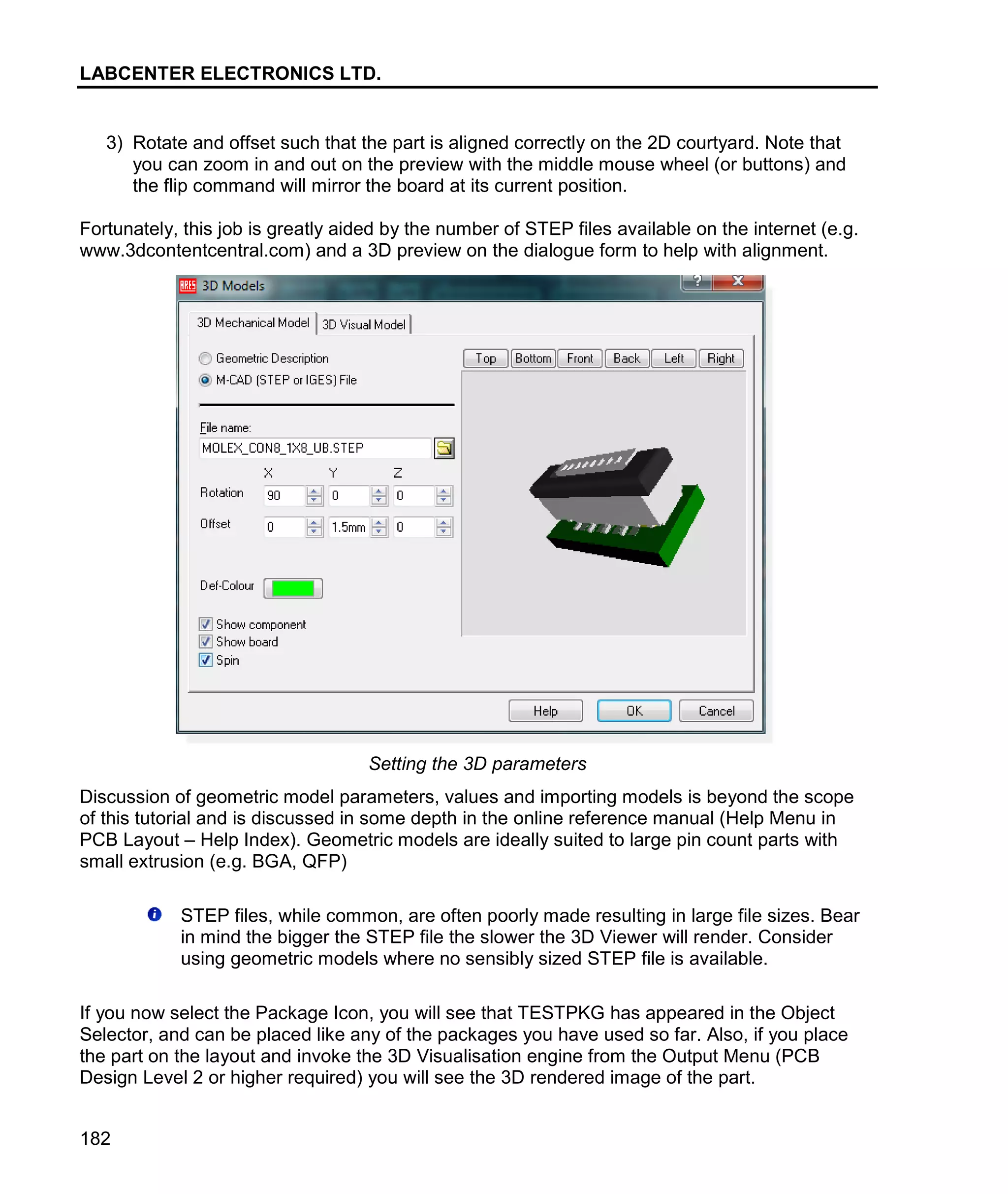 LABCENTER ELECTRONICS LTD.
182
3) Rotate and offset such that the part is aligned correctly on the 2D courtyard. Note that
you can zoom in and out on the preview with the middle mouse wheel (or buttons) and
the flip command will mirror the board at its current position.
Fortunately, this job is greatly aided by the number of STEP files available on the internet (e.g.
www.3dcontentcentral.com) and a 3D preview on the dialogue form to help with alignment.
Setting the 3D parameters
Discussion of geometric model parameters, values and importing models is beyond the scope
of this tutorial and is discussed in some depth in the online reference manual (Help Menu in
PCB Layout – Help Index). Geometric models are ideally suited to large pin count parts with
small extrusion (e.g. BGA, QFP)
STEP files, while common, are often poorly made resulting in large file sizes. Bear
in mind the bigger the STEP file the slower the 3D Viewer will render. Consider
using geometric models where no sensibly sized STEP file is available.
If you now select the Package Icon, you will see that TESTPKG has appeared in the Object
Selector, and can be placed like any of the packages you have used so far. Also, if you place
the part on the layout and invoke the 3D Visualisation engine from the Output Menu (PCB
Design Level 2 or higher required) you will see the 3D rendered image of the part.
 