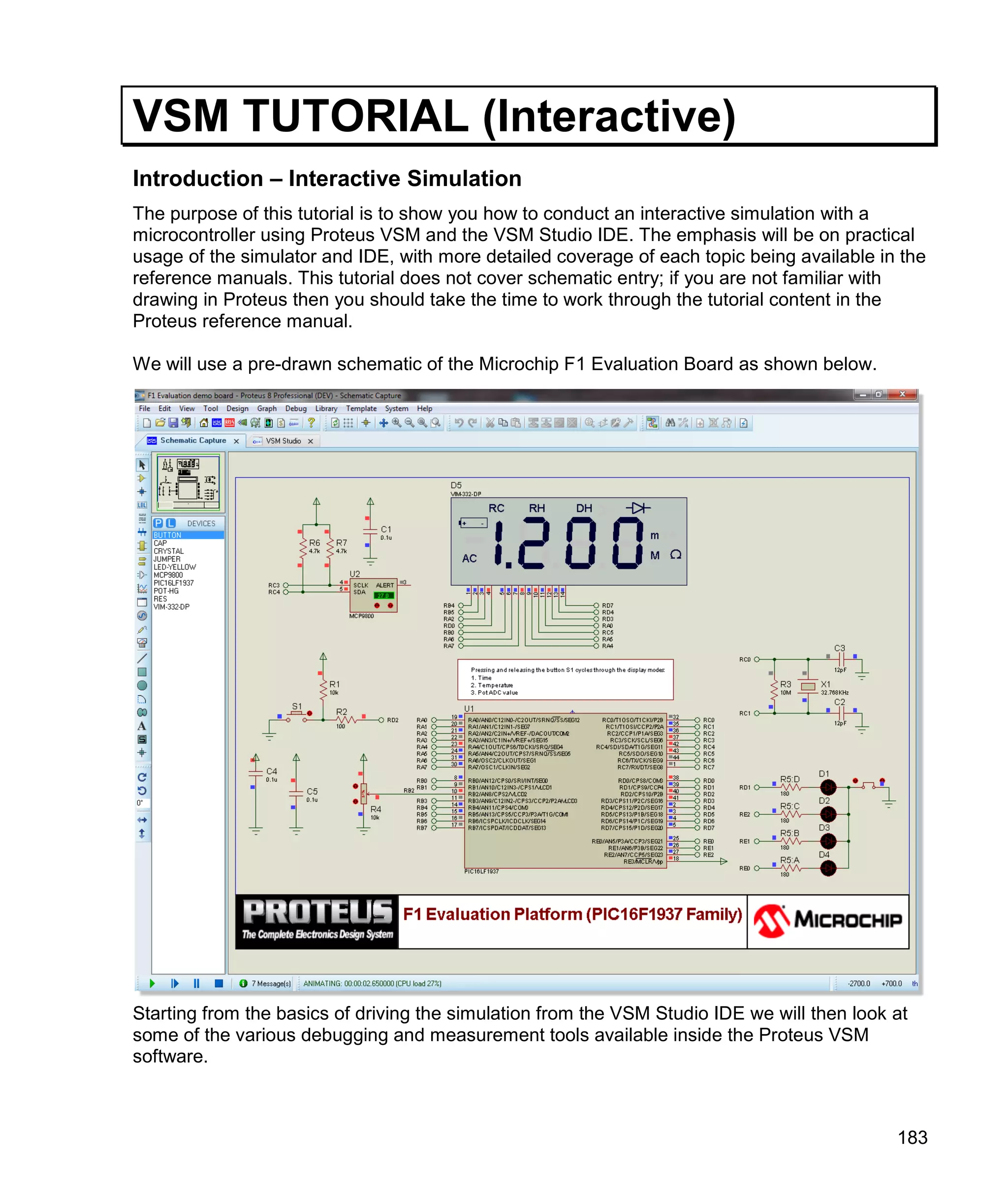 183
VSM TUTORIAL (Interactive)
Introduction – Interactive Simulation
The purpose of this tutorial is to show you how to conduct an interactive simulation with a
microcontroller using Proteus VSM and the VSM Studio IDE. The emphasis will be on practical
usage of the simulator and IDE, with more detailed coverage of each topic being available in the
reference manuals. This tutorial does not cover schematic entry; if you are not familiar with
drawing in Proteus then you should take the time to work through the tutorial content in the
Proteus reference manual.
We will use a pre-drawn schematic of the Microchip F1 Evaluation Board as shown below.
Starting from the basics of driving the simulation from the VSM Studio IDE we will then look at
some of the various debugging and measurement tools available inside the Proteus VSM
software.
 