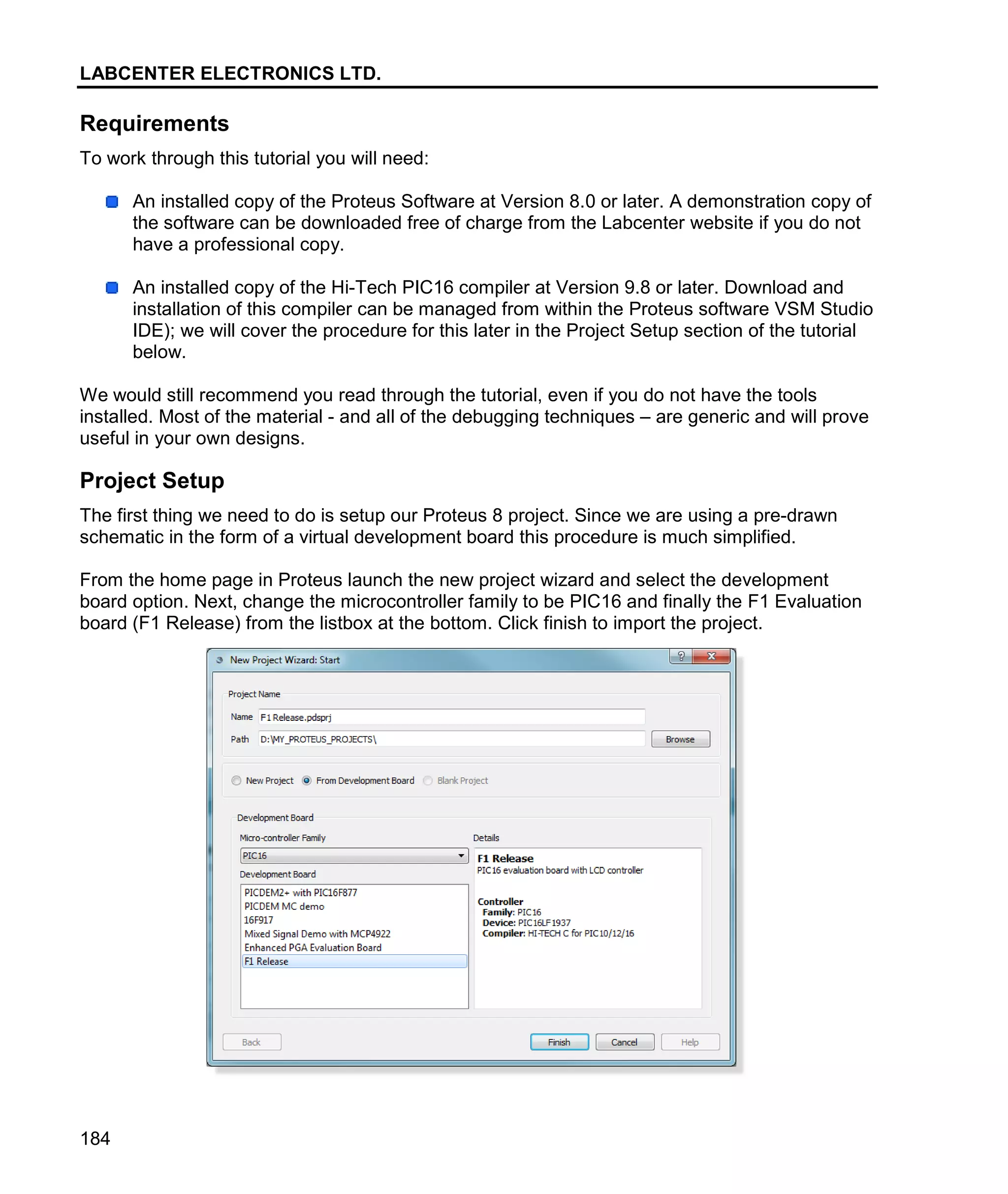 LABCENTER ELECTRONICS LTD.
184
Requirements
To work through this tutorial you will need:
An installed copy of the Proteus Software at Version 8.0 or later. A demonstration copy of
the software can be downloaded free of charge from the Labcenter website if you do not
have a professional copy.
An installed copy of the Hi-Tech PIC16 compiler at Version 9.8 or later. Download and
installation of this compiler can be managed from within the Proteus software VSM Studio
IDE); we will cover the procedure for this later in the Project Setup section of the tutorial
below.
We would still recommend you read through the tutorial, even if you do not have the tools
installed. Most of the material - and all of the debugging techniques – are generic and will prove
useful in your own designs.
Project Setup
The first thing we need to do is setup our Proteus 8 project. Since we are using a pre-drawn
schematic in the form of a virtual development board this procedure is much simplified.
From the home page in Proteus launch the new project wizard and select the development
board option. Next, change the microcontroller family to be PIC16 and finally the F1 Evaluation
board (F1 Release) from the listbox at the bottom. Click finish to import the project.
 