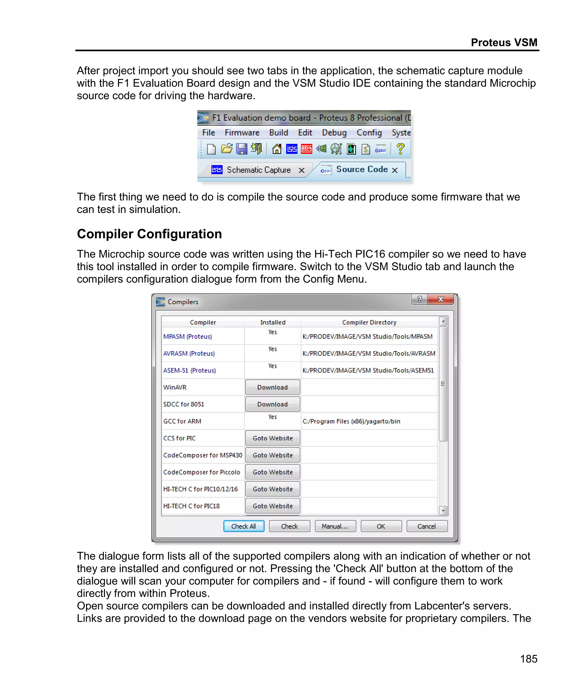 Proteus VSM
185
After project import you should see two tabs in the application, the schematic capture module
with the F1 Evaluation Board design and the VSM Studio IDE containing the standard Microchip
source code for driving the hardware.
The first thing we need to do is compile the source code and produce some firmware that we
can test in simulation.
Compiler Configuration
The Microchip source code was written using the Hi-Tech PIC16 compiler so we need to have
this tool installed in order to compile firmware. Switch to the VSM Studio tab and launch the
compilers configuration dialogue form from the Config Menu.
The dialogue form lists all of the supported compilers along with an indication of whether or not
they are installed and configured or not. Pressing the 'Check All' button at the bottom of the
dialogue will scan your computer for compilers and - if found - will configure them to work
directly from within Proteus.
Open source compilers can be downloaded and installed directly from Labcenter's servers.
Links are provided to the download page on the vendors website for proprietary compilers. The
 