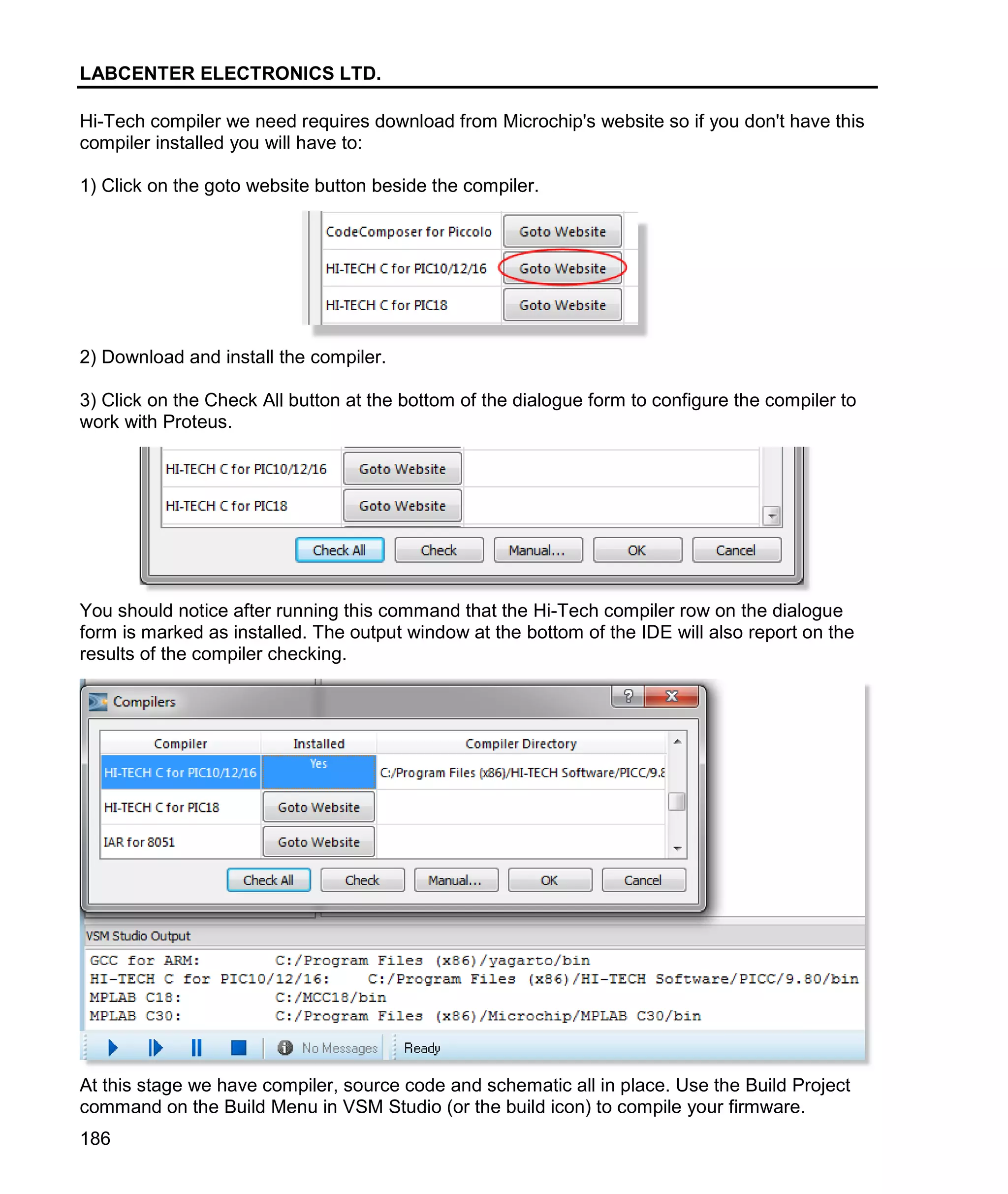 LABCENTER ELECTRONICS LTD.
186
Hi-Tech compiler we need requires download from Microchip's website so if you don't have this
compiler installed you will have to:
1) Click on the goto website button beside the compiler.
2) Download and install the compiler.
3) Click on the Check All button at the bottom of the dialogue form to configure the compiler to
work with Proteus.
You should notice after running this command that the Hi-Tech compiler row on the dialogue
form is marked as installed. The output window at the bottom of the IDE will also report on the
results of the compiler checking.
At this stage we have compiler, source code and schematic all in place. Use the Build Project
command on the Build Menu in VSM Studio (or the build icon) to compile your firmware.
 
