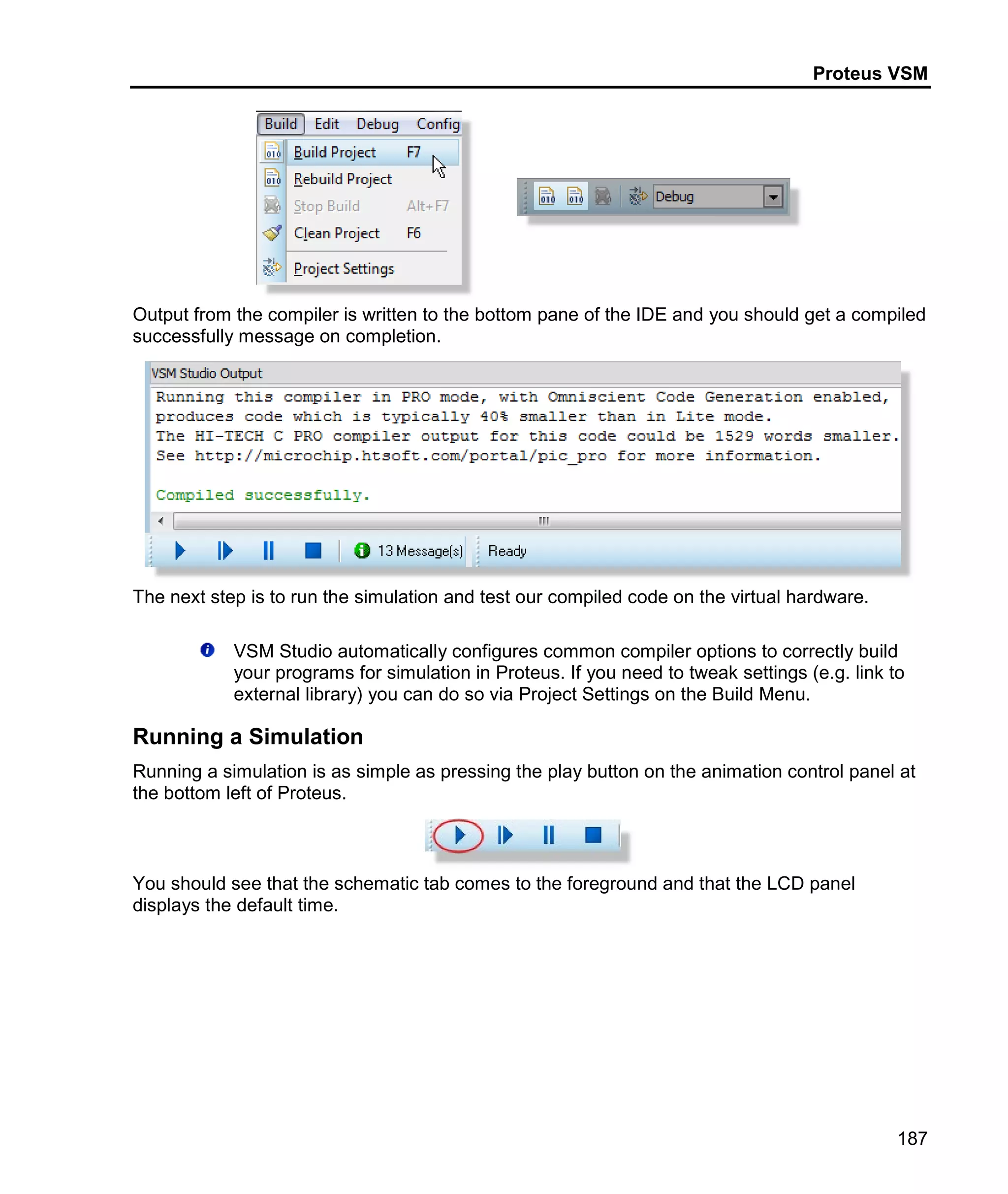 Proteus VSM
187
Output from the compiler is written to the bottom pane of the IDE and you should get a compiled
successfully message on completion.
The next step is to run the simulation and test our compiled code on the virtual hardware.
VSM Studio automatically configures common compiler options to correctly build
your programs for simulation in Proteus. If you need to tweak settings (e.g. link to
external library) you can do so via Project Settings on the Build Menu.
Running a Simulation
Running a simulation is as simple as pressing the play button on the animation control panel at
the bottom left of Proteus.
You should see that the schematic tab comes to the foreground and that the LCD panel
displays the default time.
 