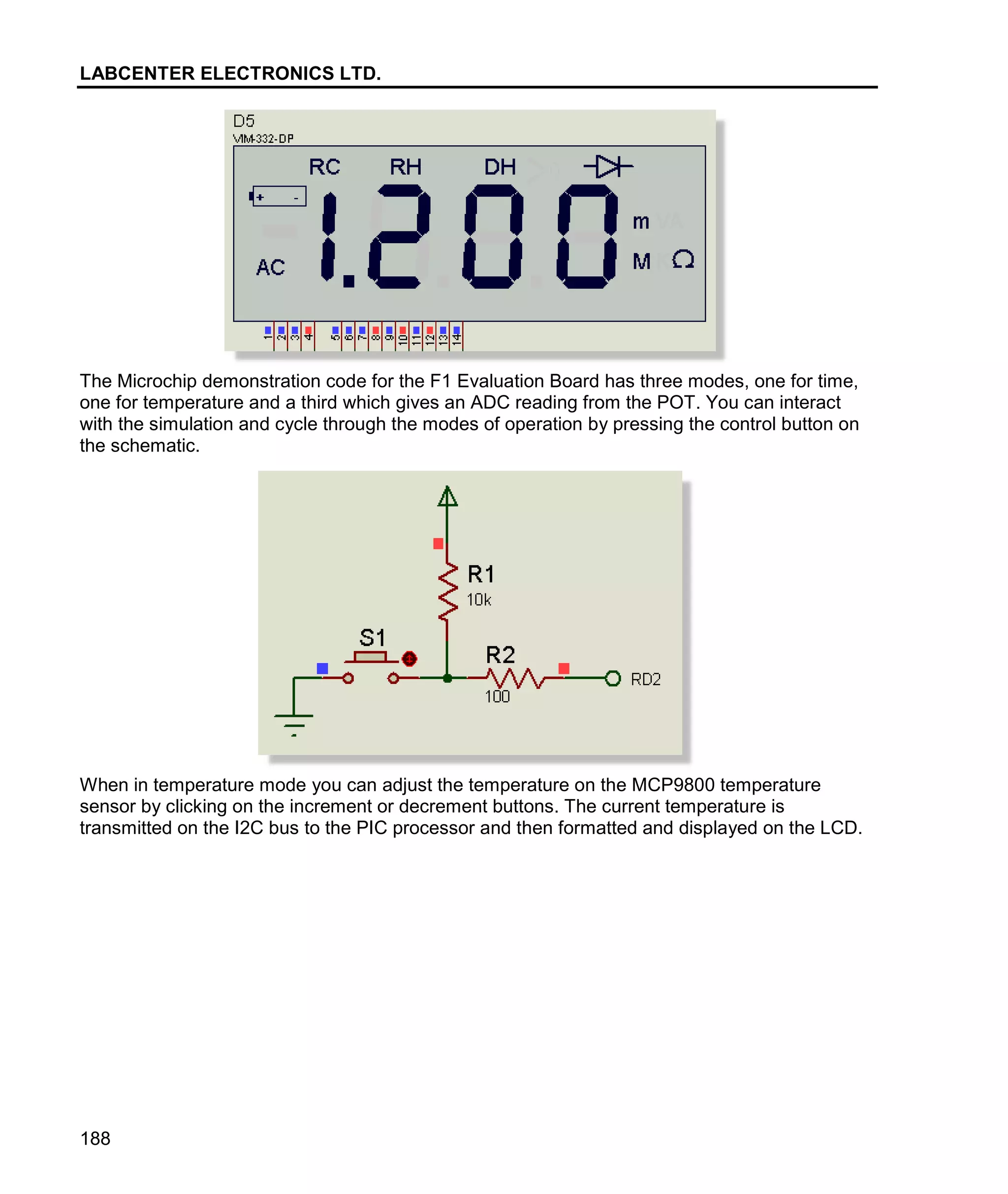 LABCENTER ELECTRONICS LTD.
188
The Microchip demonstration code for the F1 Evaluation Board has three modes, one for time,
one for temperature and a third which gives an ADC reading from the POT. You can interact
with the simulation and cycle through the modes of operation by pressing the control button on
the schematic.
When in temperature mode you can adjust the temperature on the MCP9800 temperature
sensor by clicking on the increment or decrement buttons. The current temperature is
transmitted on the I2C bus to the PIC processor and then formatted and displayed on the LCD.
 