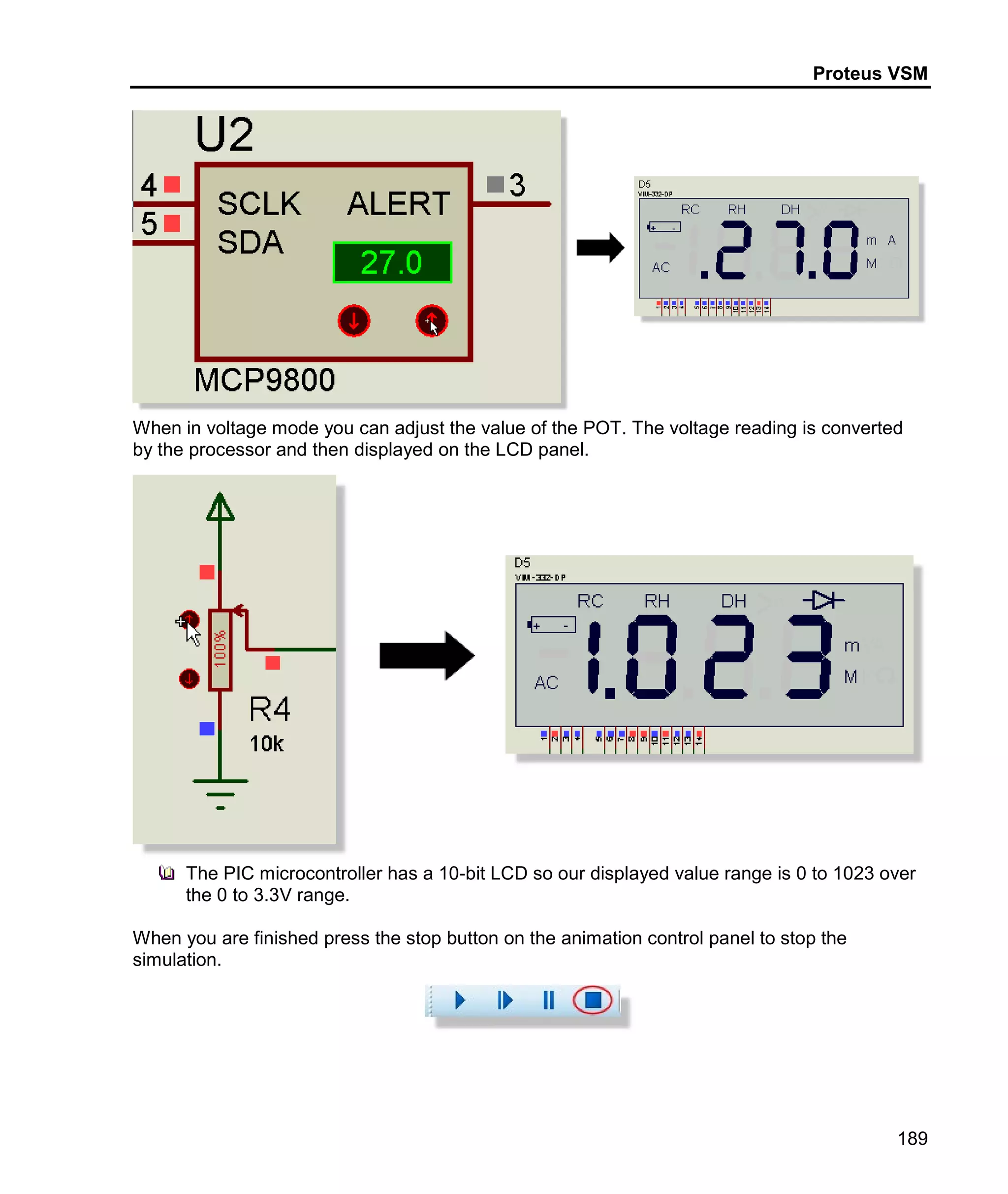 Proteus VSM
189
When in voltage mode you can adjust the value of the POT. The voltage reading is converted
by the processor and then displayed on the LCD panel.
The PIC microcontroller has a 10-bit LCD so our displayed value range is 0 to 1023 over
the 0 to 3.3V range.
When you are finished press the stop button on the animation control panel to stop the
simulation.
 