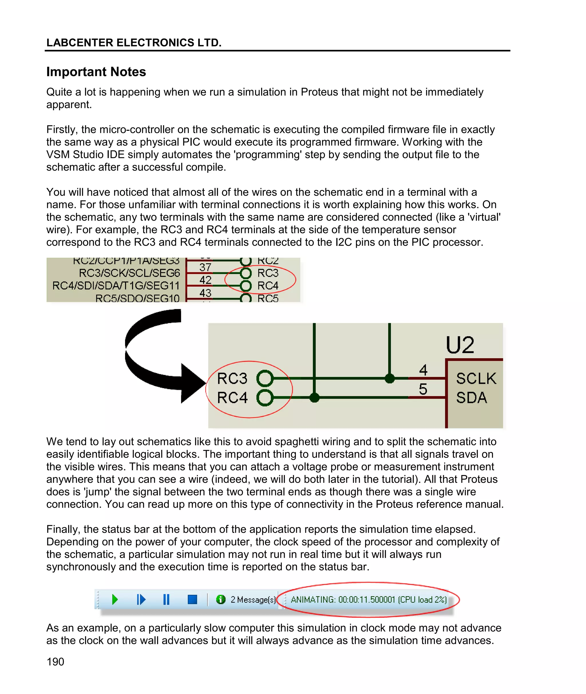 LABCENTER ELECTRONICS LTD.
190
Important Notes
Quite a lot is happening when we run a simulation in Proteus that might not be immediately
apparent.
Firstly, the micro-controller on the schematic is executing the compiled firmware file in exactly
the same way as a physical PIC would execute its programmed firmware. Working with the
VSM Studio IDE simply automates the 'programming' step by sending the output file to the
schematic after a successful compile.
You will have noticed that almost all of the wires on the schematic end in a terminal with a
name. For those unfamiliar with terminal connections it is worth explaining how this works. On
the schematic, any two terminals with the same name are considered connected (like a 'virtual'
wire). For example, the RC3 and RC4 terminals at the side of the temperature sensor
correspond to the RC3 and RC4 terminals connected to the I2C pins on the PIC processor.
We tend to lay out schematics like this to avoid spaghetti wiring and to split the schematic into
easily identifiable logical blocks. The important thing to understand is that all signals travel on
the visible wires. This means that you can attach a voltage probe or measurement instrument
anywhere that you can see a wire (indeed, we will do both later in the tutorial). All that Proteus
does is 'jump' the signal between the two terminal ends as though there was a single wire
connection. You can read up more on this type of connectivity in the Proteus reference manual.
Finally, the status bar at the bottom of the application reports the simulation time elapsed.
Depending on the power of your computer, the clock speed of the processor and complexity of
the schematic, a particular simulation may not run in real time but it will always run
synchronously and the execution time is reported on the status bar.
As an example, on a particularly slow computer this simulation in clock mode may not advance
as the clock on the wall advances but it will always advance as the simulation time advances.
 