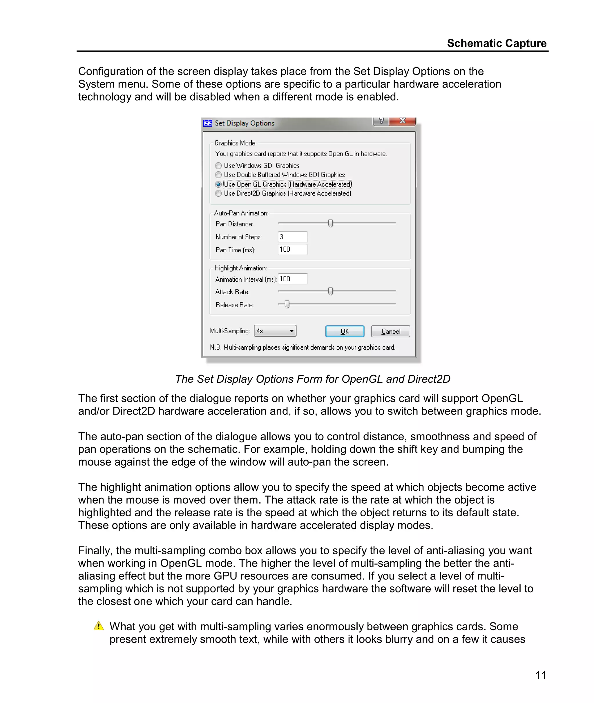 Schematic Capture
11
Configuration of the screen display takes place from the Set Display Options on the
System menu. Some of these options are specific to a particular hardware acceleration
technology and will be disabled when a different mode is enabled.
The Set Display Options Form for OpenGL and Direct2D
The first section of the dialogue reports on whether your graphics card will support OpenGL
and/or Direct2D hardware acceleration and, if so, allows you to switch between graphics mode.
The auto-pan section of the dialogue allows you to control distance, smoothness and speed of
pan operations on the schematic. For example, holding down the shift key and bumping the
mouse against the edge of the window will auto-pan the screen.
The highlight animation options allow you to specify the speed at which objects become active
when the mouse is moved over them. The attack rate is the rate at which the object is
highlighted and the release rate is the speed at which the object returns to its default state.
These options are only available in hardware accelerated display modes.
Finally, the multi-sampling combo box allows you to specify the level of anti-aliasing you want
when working in OpenGL mode. The higher the level of multi-sampling the better the anti-
aliasing effect but the more GPU resources are consumed. If you select a level of multi-
sampling which is not supported by your graphics hardware the software will reset the level to
the closest one which your card can handle.
What you get with multi-sampling varies enormously between graphics cards. Some
present extremely smooth text, while with others it looks blurry and on a few it causes
 