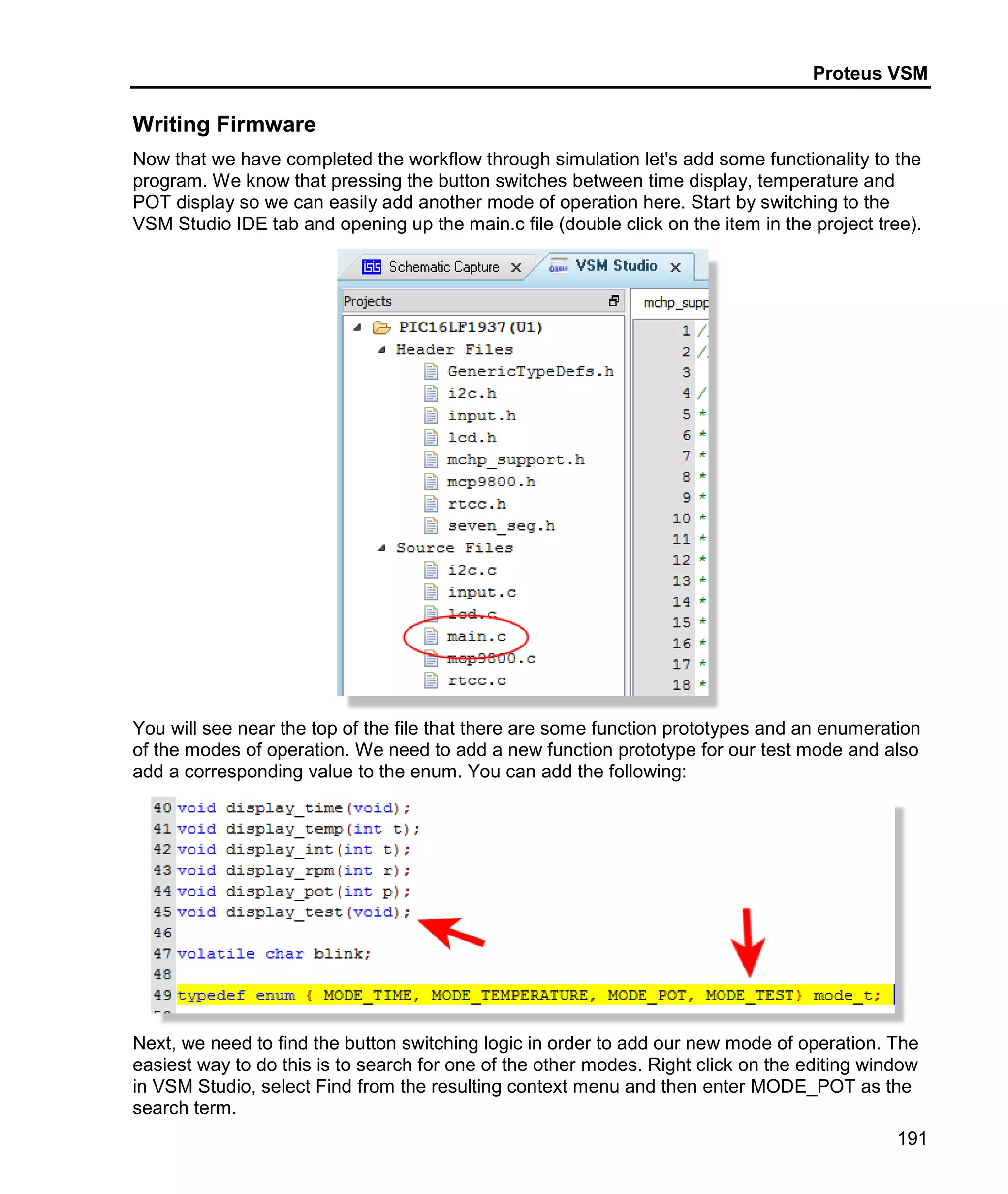 Proteus VSM
191
Writing Firmware
Now that we have completed the workflow through simulation let's add some functionality to the
program. We know that pressing the button switches between time display, temperature and
POT display so we can easily add another mode of operation here. Start by switching to the
VSM Studio IDE tab and opening up the main.c file (double click on the item in the project tree).
You will see near the top of the file that there are some function prototypes and an enumeration
of the modes of operation. We need to add a new function prototype for our test mode and also
add a corresponding value to the enum. You can add the following:
Next, we need to find the button switching logic in order to add our new mode of operation. The
easiest way to do this is to search for one of the other modes. Right click on the editing window
in VSM Studio, select Find from the resulting context menu and then enter MODE_POT as the
search term.
 