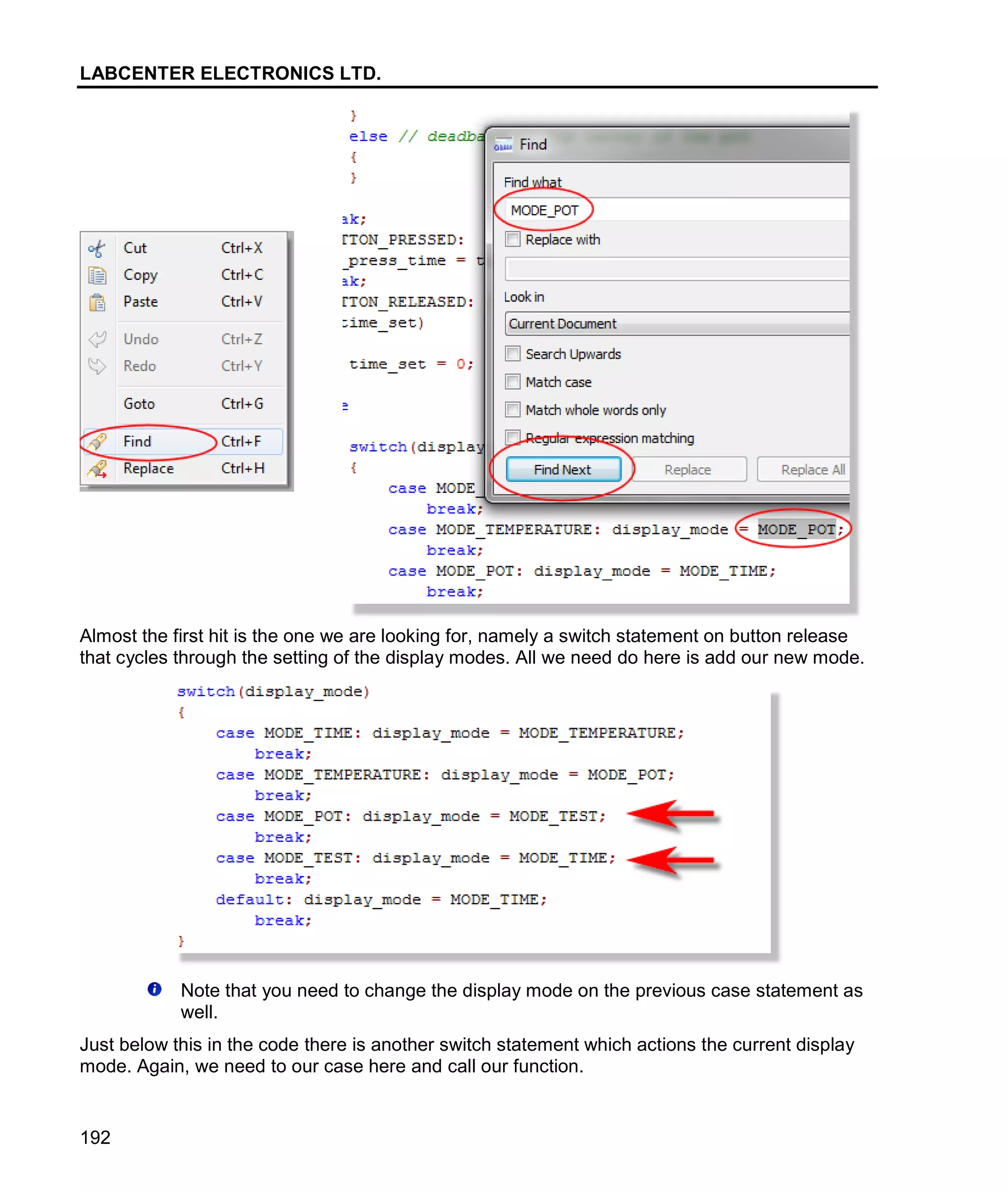 LABCENTER ELECTRONICS LTD.
192
Almost the first hit is the one we are looking for, namely a switch statement on button release
that cycles through the setting of the display modes. All we need do here is add our new mode.
Note that you need to change the display mode on the previous case statement as
well.
Just below this in the code there is another switch statement which actions the current display
mode. Again, we need to our case here and call our function.
 