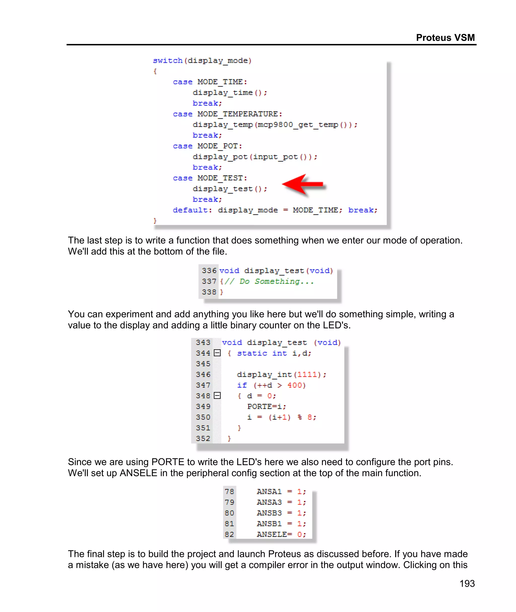 Proteus VSM
193
The last step is to write a function that does something when we enter our mode of operation.
We'll add this at the bottom of the file.
You can experiment and add anything you like here but we'll do something simple, writing a
value to the display and adding a little binary counter on the LED's.
Since we are using PORTE to write the LED's here we also need to configure the port pins.
We'll set up ANSELE in the peripheral config section at the top of the main function.
The final step is to build the project and launch Proteus as discussed before. If you have made
a mistake (as we have here) you will get a compiler error in the output window. Clicking on this
 