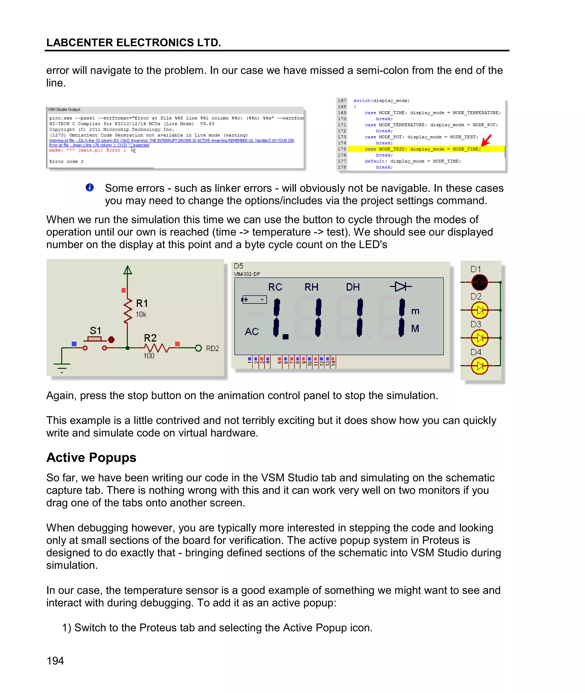 LABCENTER ELECTRONICS LTD.
194
error will navigate to the problem. In our case we have missed a semi-colon from the end of the
line.
Some errors - such as linker errors - will obviously not be navigable. In these cases
you may need to change the options/includes via the project settings command.
When we run the simulation this time we can use the button to cycle through the modes of
operation until our own is reached (time -> temperature -> test). We should see our displayed
number on the display at this point and a byte cycle count on the LED's
Again, press the stop button on the animation control panel to stop the simulation.
This example is a little contrived and not terribly exciting but it does show how you can quickly
write and simulate code on virtual hardware.
Active Popups
So far, we have been writing our code in the VSM Studio tab and simulating on the schematic
capture tab. There is nothing wrong with this and it can work very well on two monitors if you
drag one of the tabs onto another screen.
When debugging however, you are typically more interested in stepping the code and looking
only at small sections of the board for verification. The active popup system in Proteus is
designed to do exactly that - bringing defined sections of the schematic into VSM Studio during
simulation.
In our case, the temperature sensor is a good example of something we might want to see and
interact with during debugging. To add it as an active popup:
1) Switch to the Proteus tab and selecting the Active Popup icon.
 