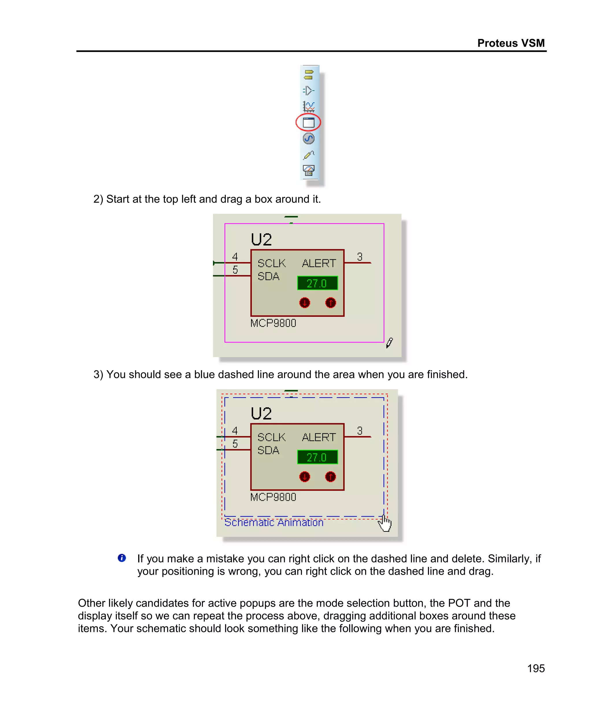 Proteus VSM
195
2) Start at the top left and drag a box around it.
3) You should see a blue dashed line around the area when you are finished.
If you make a mistake you can right click on the dashed line and delete. Similarly, if
your positioning is wrong, you can right click on the dashed line and drag.
Other likely candidates for active popups are the mode selection button, the POT and the
display itself so we can repeat the process above, dragging additional boxes around these
items. Your schematic should look something like the following when you are finished.
 