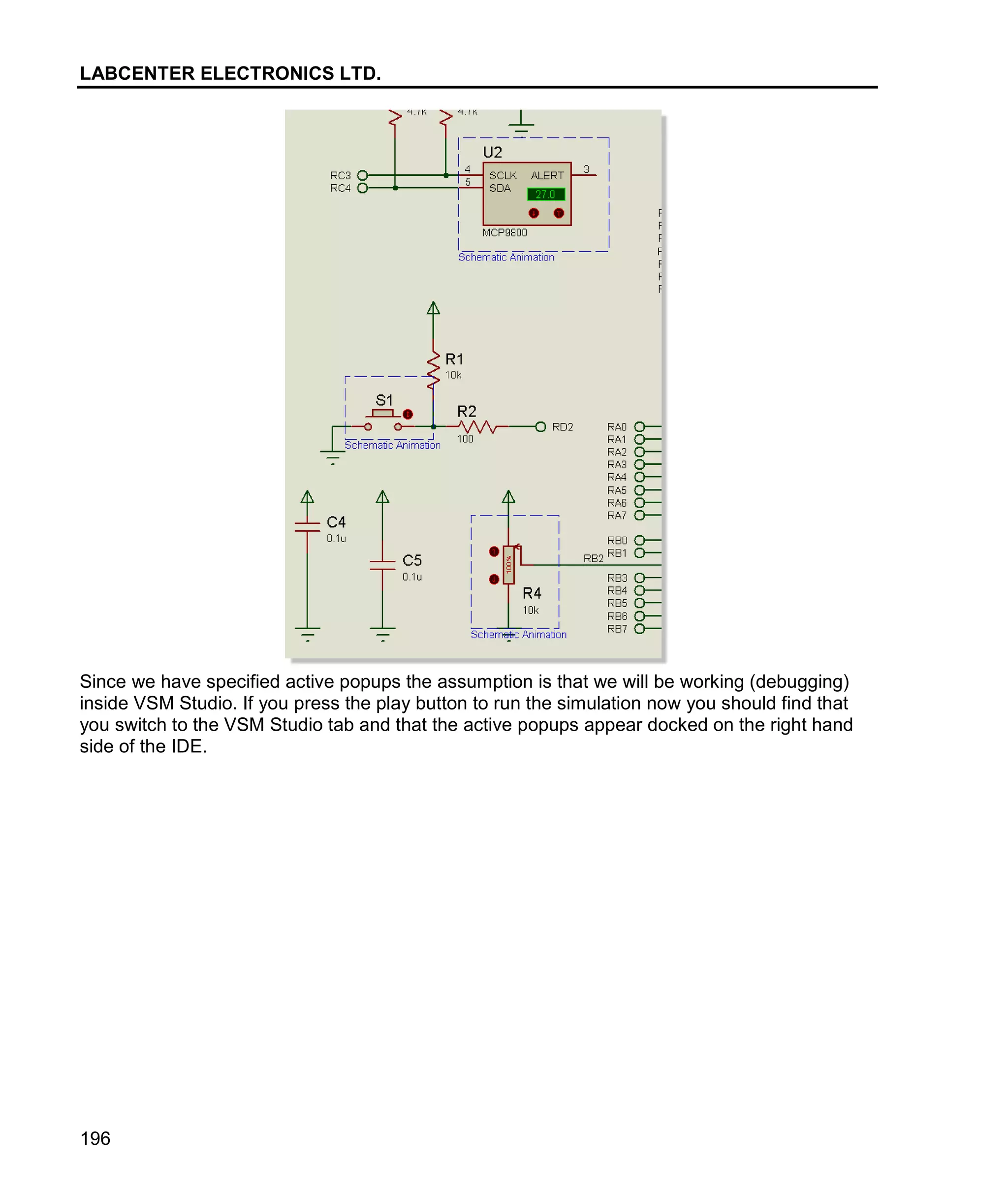LABCENTER ELECTRONICS LTD.
196
Since we have specified active popups the assumption is that we will be working (debugging)
inside VSM Studio. If you press the play button to run the simulation now you should find that
you switch to the VSM Studio tab and that the active popups appear docked on the right hand
side of the IDE.
 