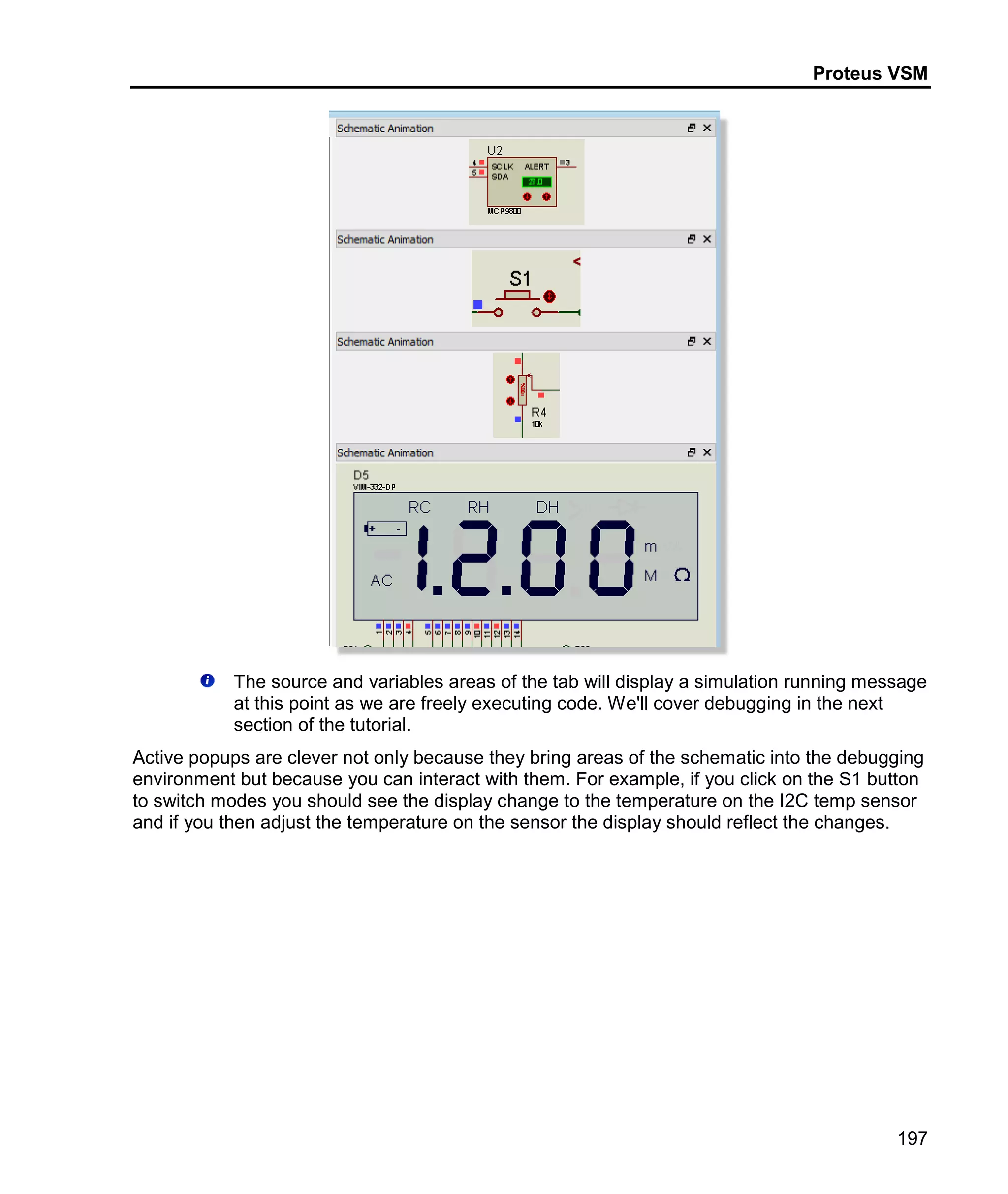 Proteus VSM
197
The source and variables areas of the tab will display a simulation running message
at this point as we are freely executing code. We'll cover debugging in the next
section of the tutorial.
Active popups are clever not only because they bring areas of the schematic into the debugging
environment but because you can interact with them. For example, if you click on the S1 button
to switch modes you should see the display change to the temperature on the I2C temp sensor
and if you then adjust the temperature on the sensor the display should reflect the changes.
 