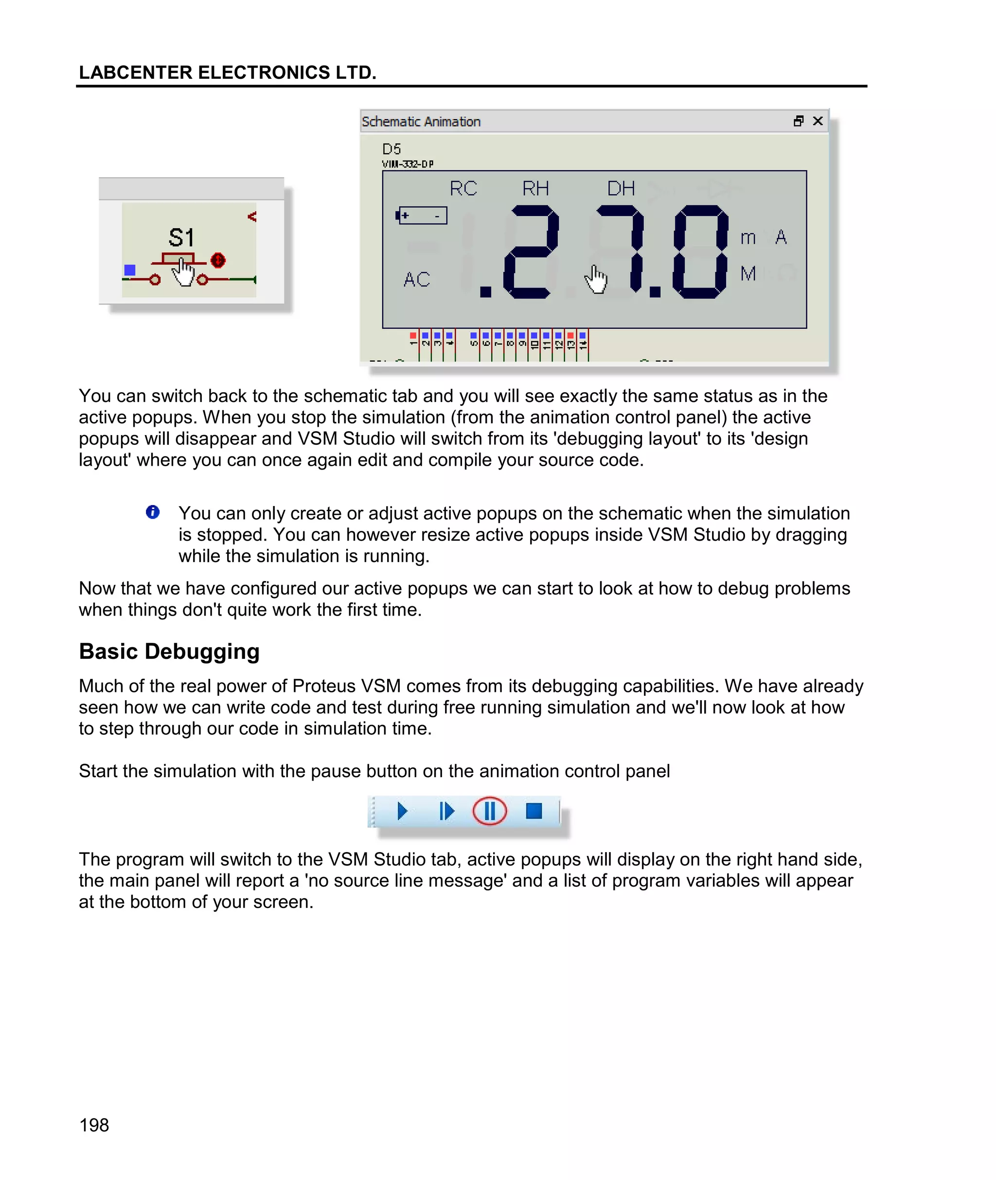 LABCENTER ELECTRONICS LTD.
198
You can switch back to the schematic tab and you will see exactly the same status as in the
active popups. When you stop the simulation (from the animation control panel) the active
popups will disappear and VSM Studio will switch from its 'debugging layout' to its 'design
layout' where you can once again edit and compile your source code.
You can only create or adjust active popups on the schematic when the simulation
is stopped. You can however resize active popups inside VSM Studio by dragging
while the simulation is running.
Now that we have configured our active popups we can start to look at how to debug problems
when things don't quite work the first time.
Basic Debugging
Much of the real power of Proteus VSM comes from its debugging capabilities. We have already
seen how we can write code and test during free running simulation and we'll now look at how
to step through our code in simulation time.
Start the simulation with the pause button on the animation control panel
The program will switch to the VSM Studio tab, active popups will display on the right hand side,
the main panel will report a 'no source line message' and a list of program variables will appear
at the bottom of your screen.
 