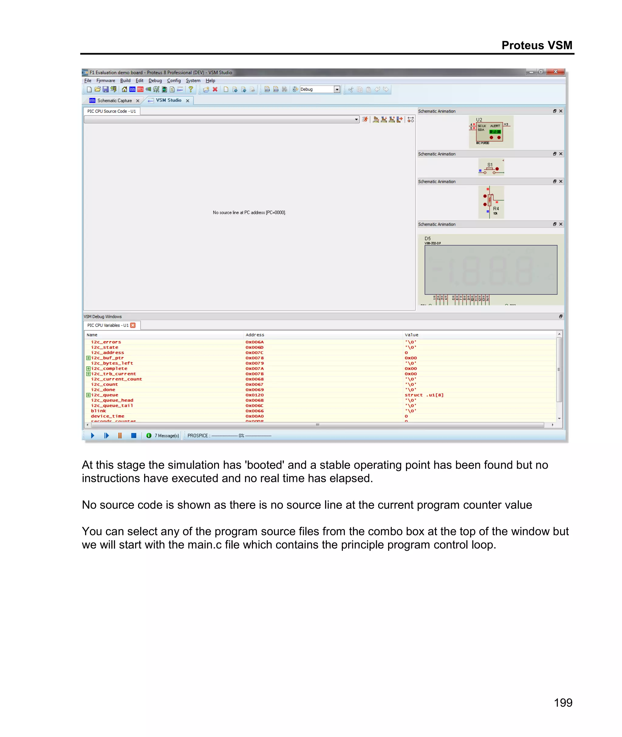 Proteus VSM
199
At this stage the simulation has 'booted' and a stable operating point has been found but no
instructions have executed and no real time has elapsed.
No source code is shown as there is no source line at the current program counter value
You can select any of the program source files from the combo box at the top of the window but
we will start with the main.c file which contains the principle program control loop.
 