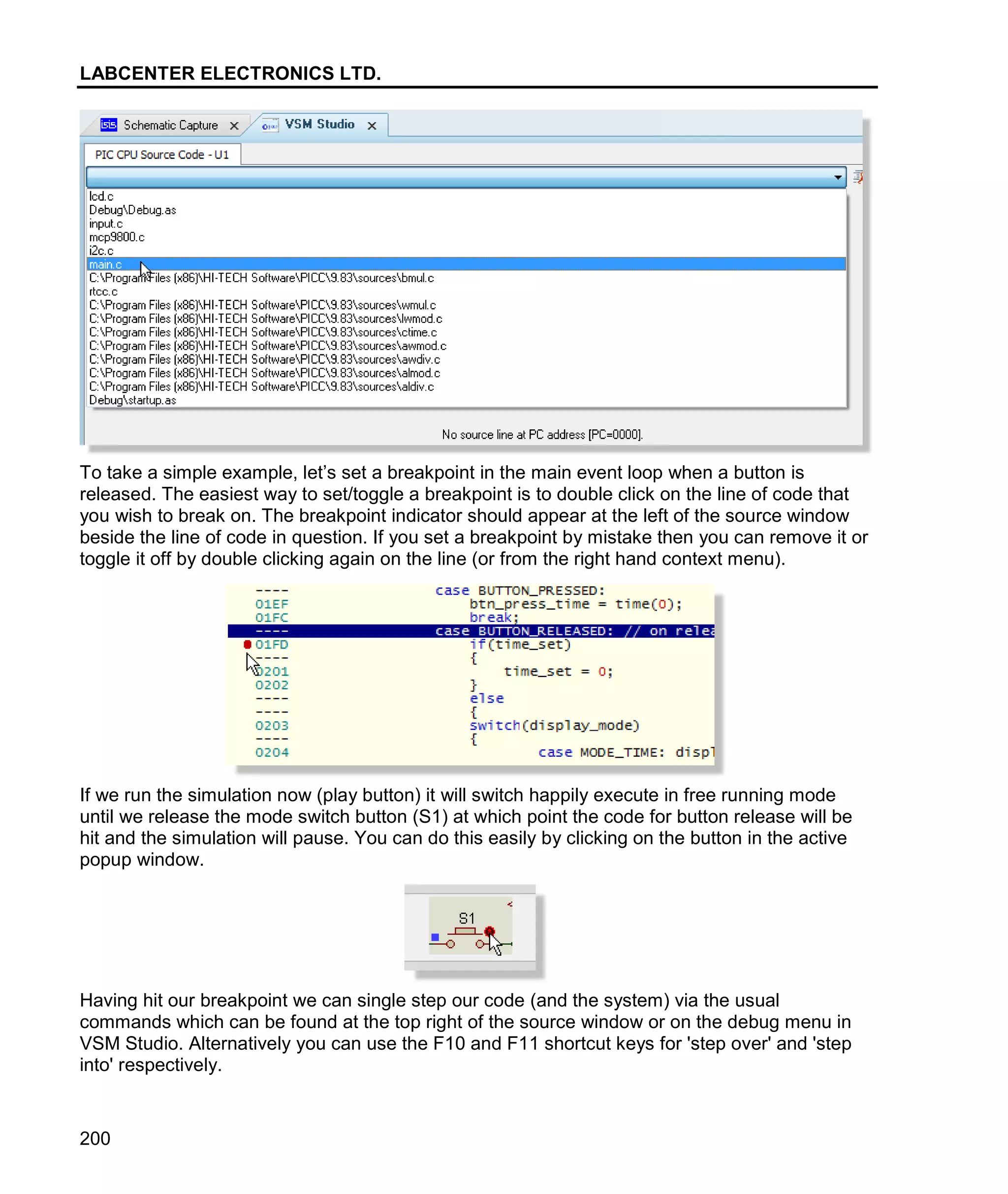 LABCENTER ELECTRONICS LTD.
200
To take a simple example, let’s set a breakpoint in the main event loop when a button is
released. The easiest way to set/toggle a breakpoint is to double click on the line of code that
you wish to break on. The breakpoint indicator should appear at the left of the source window
beside the line of code in question. If you set a breakpoint by mistake then you can remove it or
toggle it off by double clicking again on the line (or from the right hand context menu).
If we run the simulation now (play button) it will switch happily execute in free running mode
until we release the mode switch button (S1) at which point the code for button release will be
hit and the simulation will pause. You can do this easily by clicking on the button in the active
popup window.
Having hit our breakpoint we can single step our code (and the system) via the usual
commands which can be found at the top right of the source window or on the debug menu in
VSM Studio. Alternatively you can use the F10 and F11 shortcut keys for 'step over' and 'step
into' respectively.
 