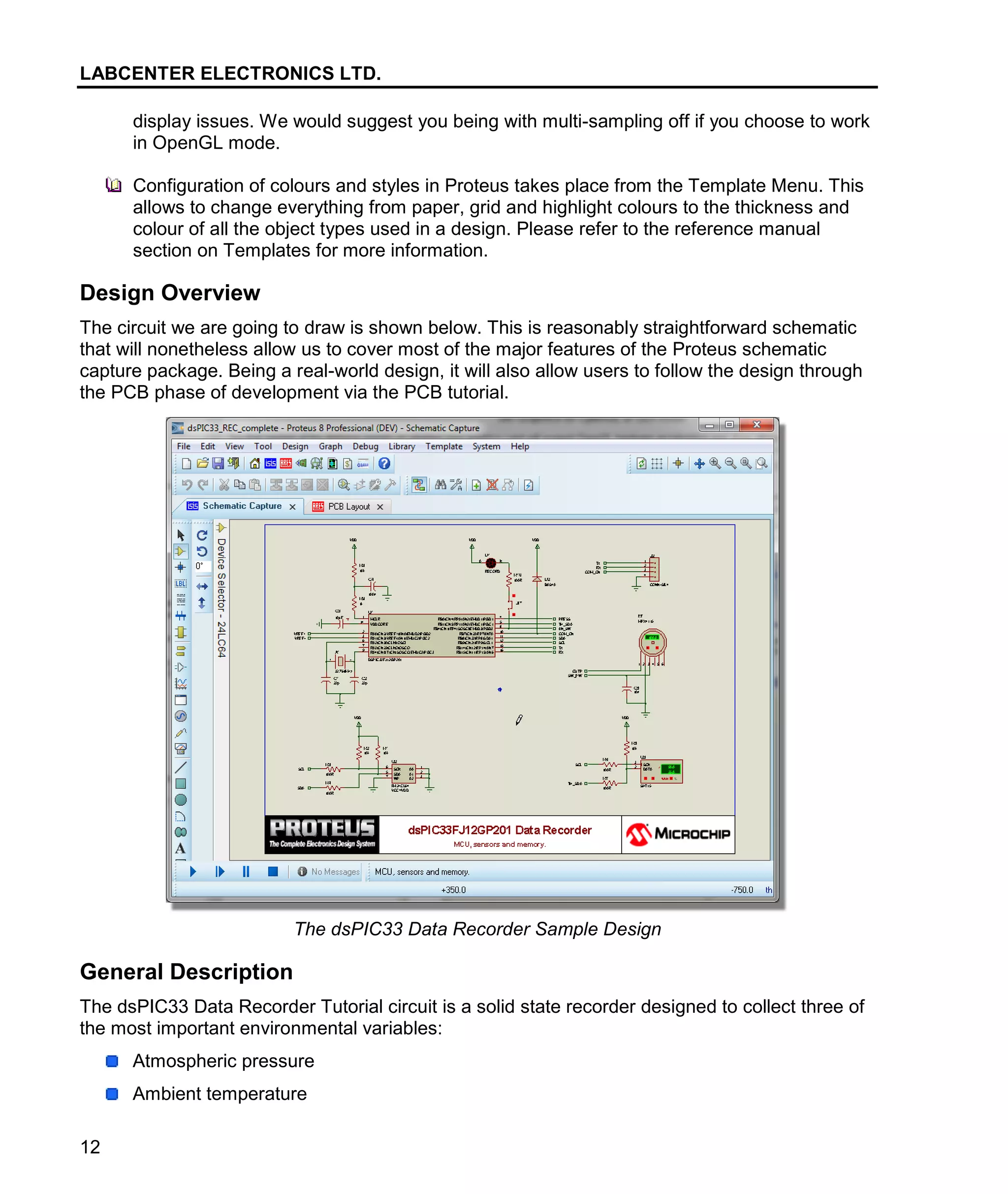 LABCENTER ELECTRONICS LTD.
12
display issues. We would suggest you being with multi-sampling off if you choose to work
in OpenGL mode.
Configuration of colours and styles in Proteus takes place from the Template Menu. This
allows to change everything from paper, grid and highlight colours to the thickness and
colour of all the object types used in a design. Please refer to the reference manual
section on Templates for more information.
Design Overview
The circuit we are going to draw is shown below. This is reasonably straightforward schematic
that will nonetheless allow us to cover most of the major features of the Proteus schematic
capture package. Being a real-world design, it will also allow users to follow the design through
the PCB phase of development via the PCB tutorial.
The dsPIC33 Data Recorder Sample Design
General Description
The dsPIC33 Data Recorder Tutorial circuit is a solid state recorder designed to collect three of
the most important environmental variables:
Atmospheric pressure
Ambient temperature
 