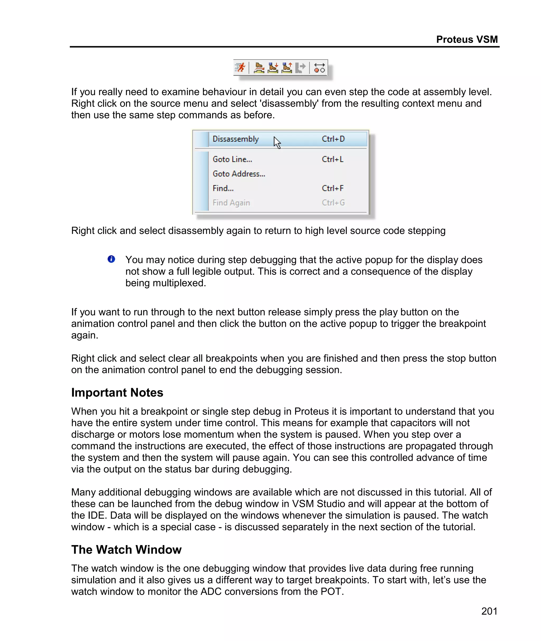 Proteus VSM
201
If you really need to examine behaviour in detail you can even step the code at assembly level.
Right click on the source menu and select 'disassembly' from the resulting context menu and
then use the same step commands as before.
Right click and select disassembly again to return to high level source code stepping
You may notice during step debugging that the active popup for the display does
not show a full legible output. This is correct and a consequence of the display
being multiplexed.
If you want to run through to the next button release simply press the play button on the
animation control panel and then click the button on the active popup to trigger the breakpoint
again.
Right click and select clear all breakpoints when you are finished and then press the stop button
on the animation control panel to end the debugging session.
Important Notes
When you hit a breakpoint or single step debug in Proteus it is important to understand that you
have the entire system under time control. This means for example that capacitors will not
discharge or motors lose momentum when the system is paused. When you step over a
command the instructions are executed, the effect of those instructions are propagated through
the system and then the system will pause again. You can see this controlled advance of time
via the output on the status bar during debugging.
Many additional debugging windows are available which are not discussed in this tutorial. All of
these can be launched from the debug window in VSM Studio and will appear at the bottom of
the IDE. Data will be displayed on the windows whenever the simulation is paused. The watch
window - which is a special case - is discussed separately in the next section of the tutorial.
The Watch Window
The watch window is the one debugging window that provides live data during free running
simulation and it also gives us a different way to target breakpoints. To start with, let’s use the
watch window to monitor the ADC conversions from the POT.
 
