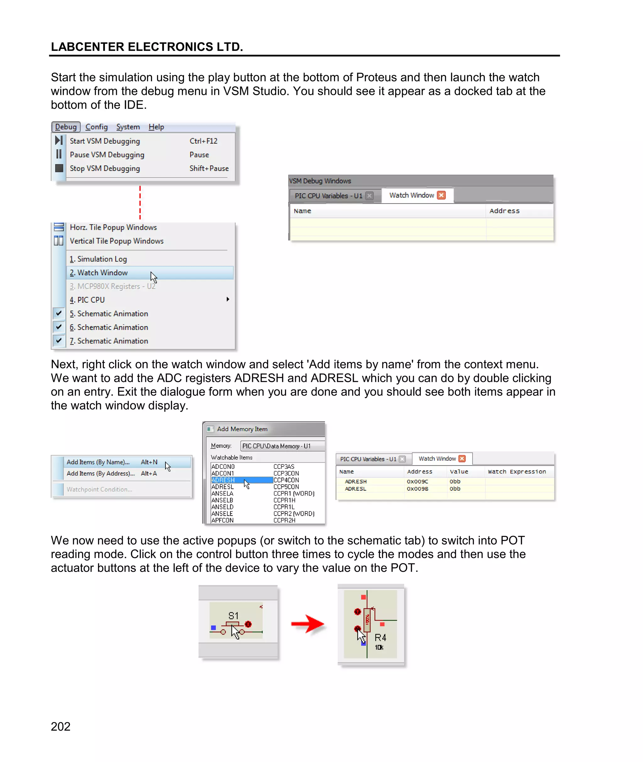 LABCENTER ELECTRONICS LTD.
202
Start the simulation using the play button at the bottom of Proteus and then launch the watch
window from the debug menu in VSM Studio. You should see it appear as a docked tab at the
bottom of the IDE.
Next, right click on the watch window and select 'Add items by name' from the context menu.
We want to add the ADC registers ADRESH and ADRESL which you can do by double clicking
on an entry. Exit the dialogue form when you are done and you should see both items appear in
the watch window display.
We now need to use the active popups (or switch to the schematic tab) to switch into POT
reading mode. Click on the control button three times to cycle the modes and then use the
actuator buttons at the left of the device to vary the value on the POT.
 