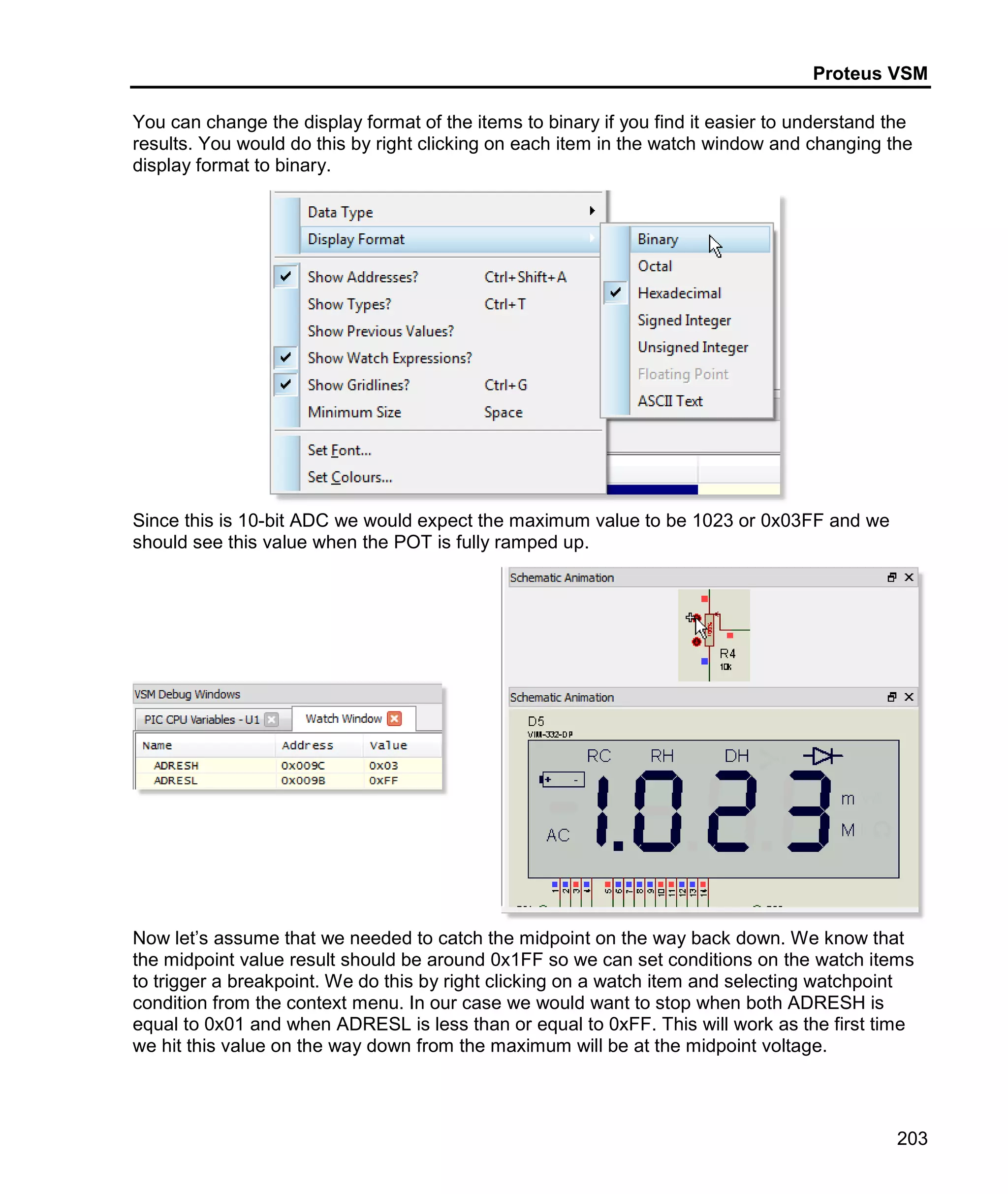 Proteus VSM
203
You can change the display format of the items to binary if you find it easier to understand the
results. You would do this by right clicking on each item in the watch window and changing the
display format to binary.
Since this is 10-bit ADC we would expect the maximum value to be 1023 or 0x03FF and we
should see this value when the POT is fully ramped up.
Now let’s assume that we needed to catch the midpoint on the way back down. We know that
the midpoint value result should be around 0x1FF so we can set conditions on the watch items
to trigger a breakpoint. We do this by right clicking on a watch item and selecting watchpoint
condition from the context menu. In our case we would want to stop when both ADRESH is
equal to 0x01 and when ADRESL is less than or equal to 0xFF. This will work as the first time
we hit this value on the way down from the maximum will be at the midpoint voltage.
 