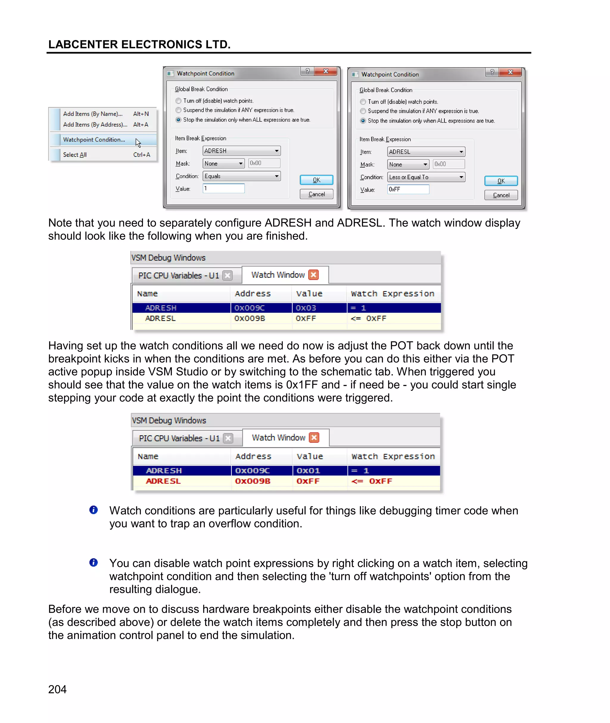 LABCENTER ELECTRONICS LTD.
204
Note that you need to separately configure ADRESH and ADRESL. The watch window display
should look like the following when you are finished.
Having set up the watch conditions all we need do now is adjust the POT back down until the
breakpoint kicks in when the conditions are met. As before you can do this either via the POT
active popup inside VSM Studio or by switching to the schematic tab. When triggered you
should see that the value on the watch items is 0x1FF and - if need be - you could start single
stepping your code at exactly the point the conditions were triggered.
Watch conditions are particularly useful for things like debugging timer code when
you want to trap an overflow condition.
You can disable watch point expressions by right clicking on a watch item, selecting
watchpoint condition and then selecting the 'turn off watchpoints' option from the
resulting dialogue.
Before we move on to discuss hardware breakpoints either disable the watchpoint conditions
(as described above) or delete the watch items completely and then press the stop button on
the animation control panel to end the simulation.
 