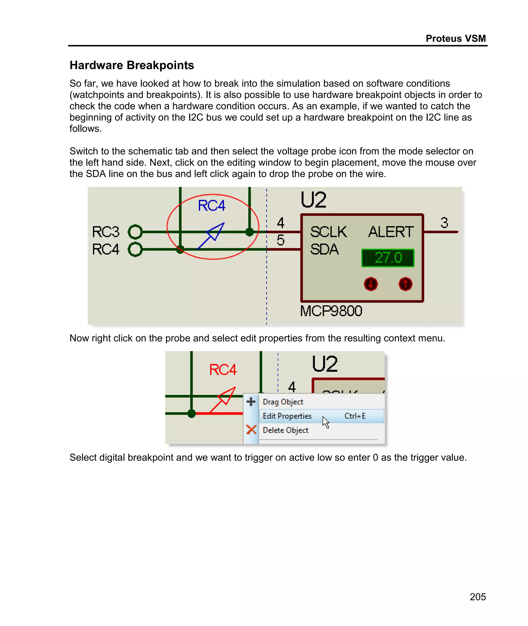 Proteus VSM
205
Hardware Breakpoints
So far, we have looked at how to break into the simulation based on software conditions
(watchpoints and breakpoints). It is also possible to use hardware breakpoint objects in order to
check the code when a hardware condition occurs. As an example, if we wanted to catch the
beginning of activity on the I2C bus we could set up a hardware breakpoint on the I2C line as
follows.
Switch to the schematic tab and then select the voltage probe icon from the mode selector on
the left hand side. Next, click on the editing window to begin placement, move the mouse over
the SDA line on the bus and left click again to drop the probe on the wire.
Now right click on the probe and select edit properties from the resulting context menu.
Select digital breakpoint and we want to trigger on active low so enter 0 as the trigger value.
 