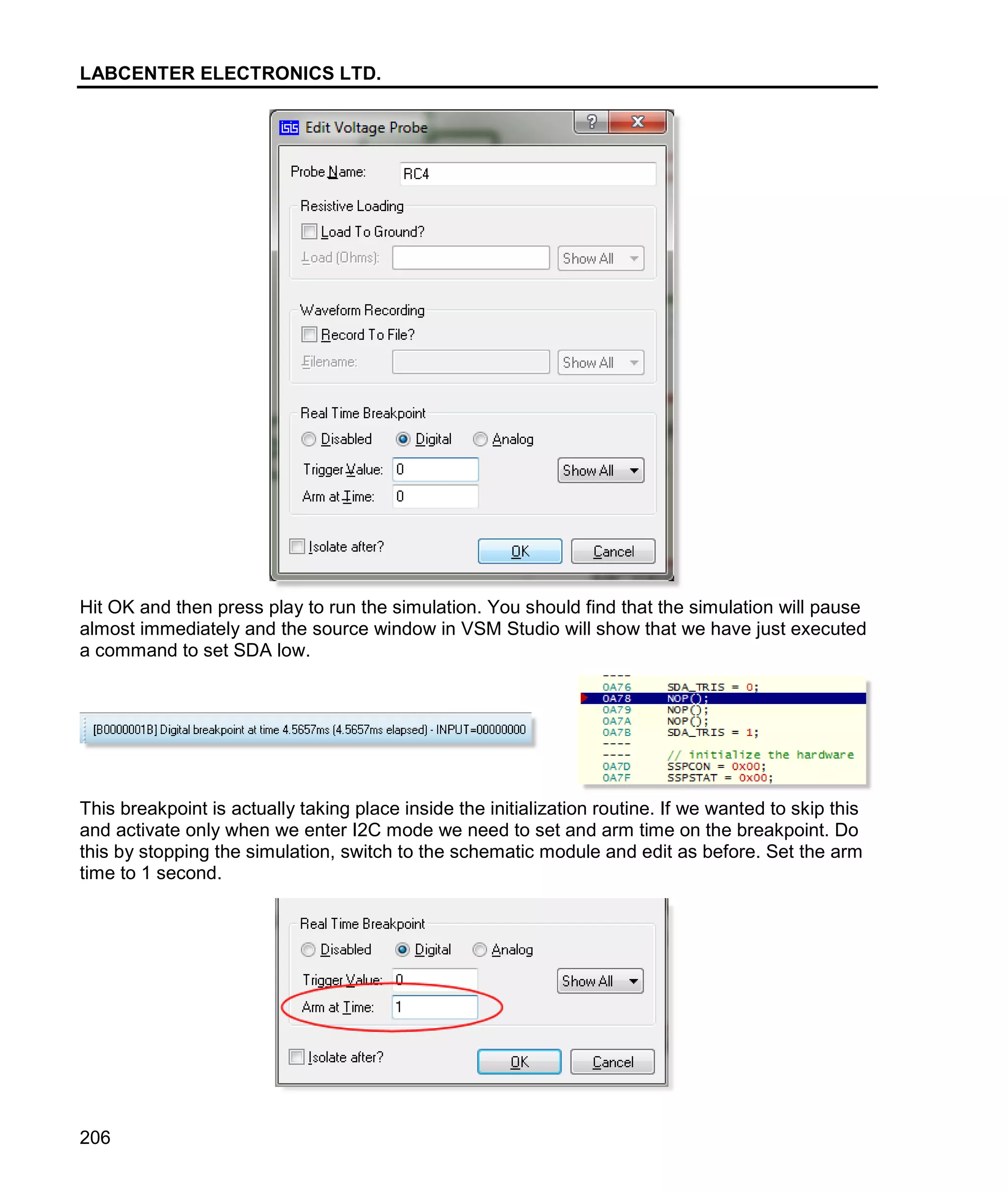 LABCENTER ELECTRONICS LTD.
206
Hit OK and then press play to run the simulation. You should find that the simulation will pause
almost immediately and the source window in VSM Studio will show that we have just executed
a command to set SDA low.
This breakpoint is actually taking place inside the initialization routine. If we wanted to skip this
and activate only when we enter I2C mode we need to set and arm time on the breakpoint. Do
this by stopping the simulation, switch to the schematic module and edit as before. Set the arm
time to 1 second.
 