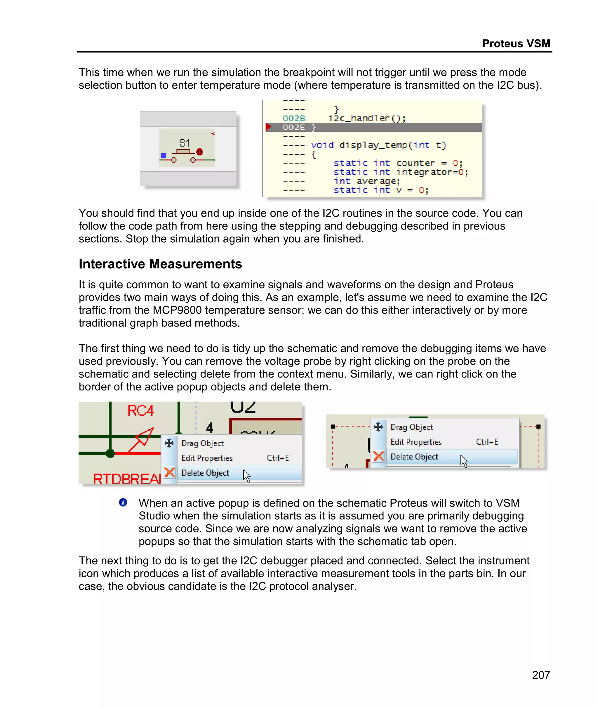 Proteus VSM
207
This time when we run the simulation the breakpoint will not trigger until we press the mode
selection button to enter temperature mode (where temperature is transmitted on the I2C bus).
You should find that you end up inside one of the I2C routines in the source code. You can
follow the code path from here using the stepping and debugging described in previous
sections. Stop the simulation again when you are finished.
Interactive Measurements
It is quite common to want to examine signals and waveforms on the design and Proteus
provides two main ways of doing this. As an example, let's assume we need to examine the I2C
traffic from the MCP9800 temperature sensor; we can do this either interactively or by more
traditional graph based methods.
The first thing we need to do is tidy up the schematic and remove the debugging items we have
used previously. You can remove the voltage probe by right clicking on the probe on the
schematic and selecting delete from the context menu. Similarly, we can right click on the
border of the active popup objects and delete them.
When an active popup is defined on the schematic Proteus will switch to VSM
Studio when the simulation starts as it is assumed you are primarily debugging
source code. Since we are now analyzing signals we want to remove the active
popups so that the simulation starts with the schematic tab open.
The next thing to do is to get the I2C debugger placed and connected. Select the instrument
icon which produces a list of available interactive measurement tools in the parts bin. In our
case, the obvious candidate is the I2C protocol analyser.
 