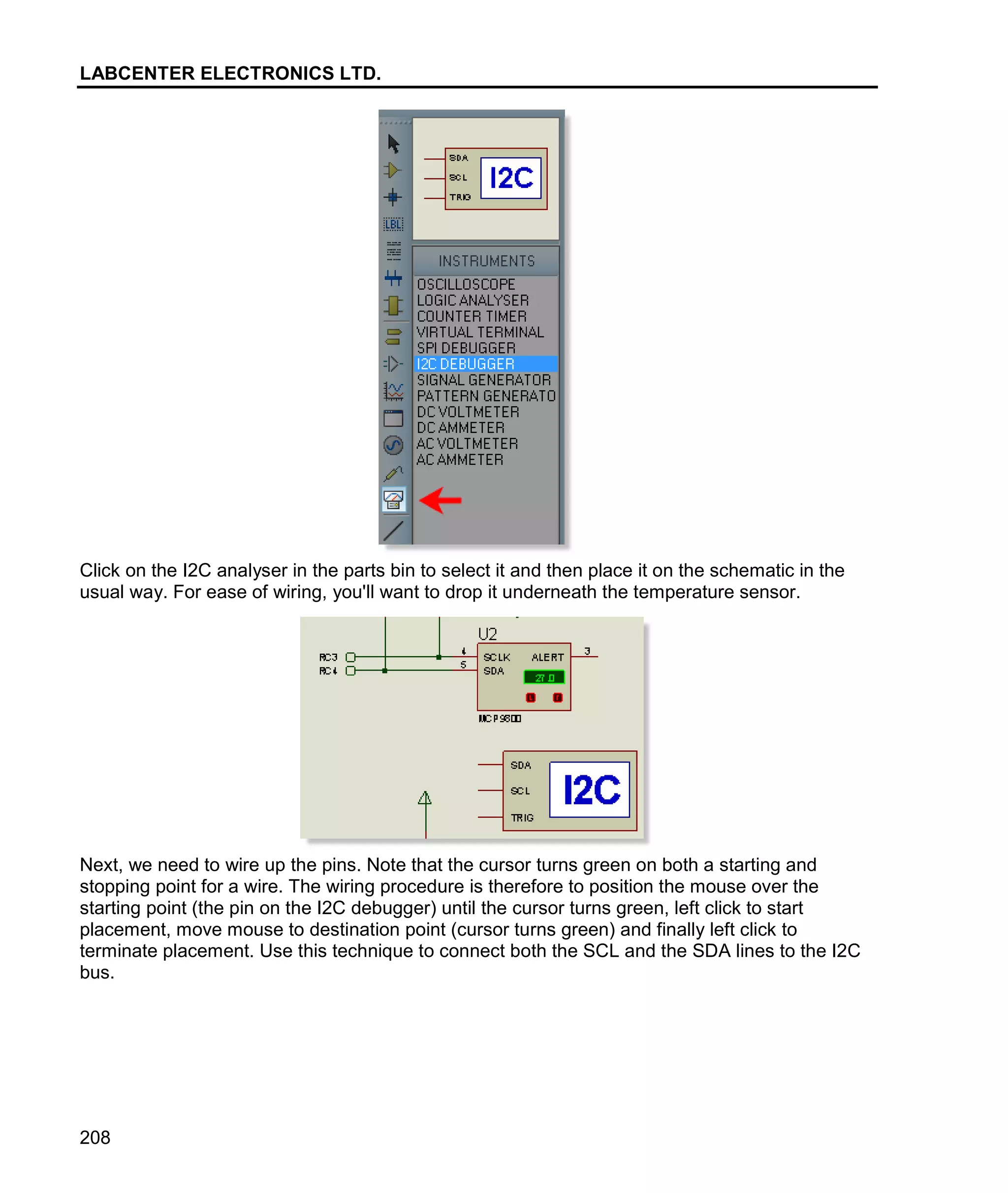 LABCENTER ELECTRONICS LTD.
208
Click on the I2C analyser in the parts bin to select it and then place it on the schematic in the
usual way. For ease of wiring, you'll want to drop it underneath the temperature sensor.
Next, we need to wire up the pins. Note that the cursor turns green on both a starting and
stopping point for a wire. The wiring procedure is therefore to position the mouse over the
starting point (the pin on the I2C debugger) until the cursor turns green, left click to start
placement, move mouse to destination point (cursor turns green) and finally left click to
terminate placement. Use this technique to connect both the SCL and the SDA lines to the I2C
bus.
 