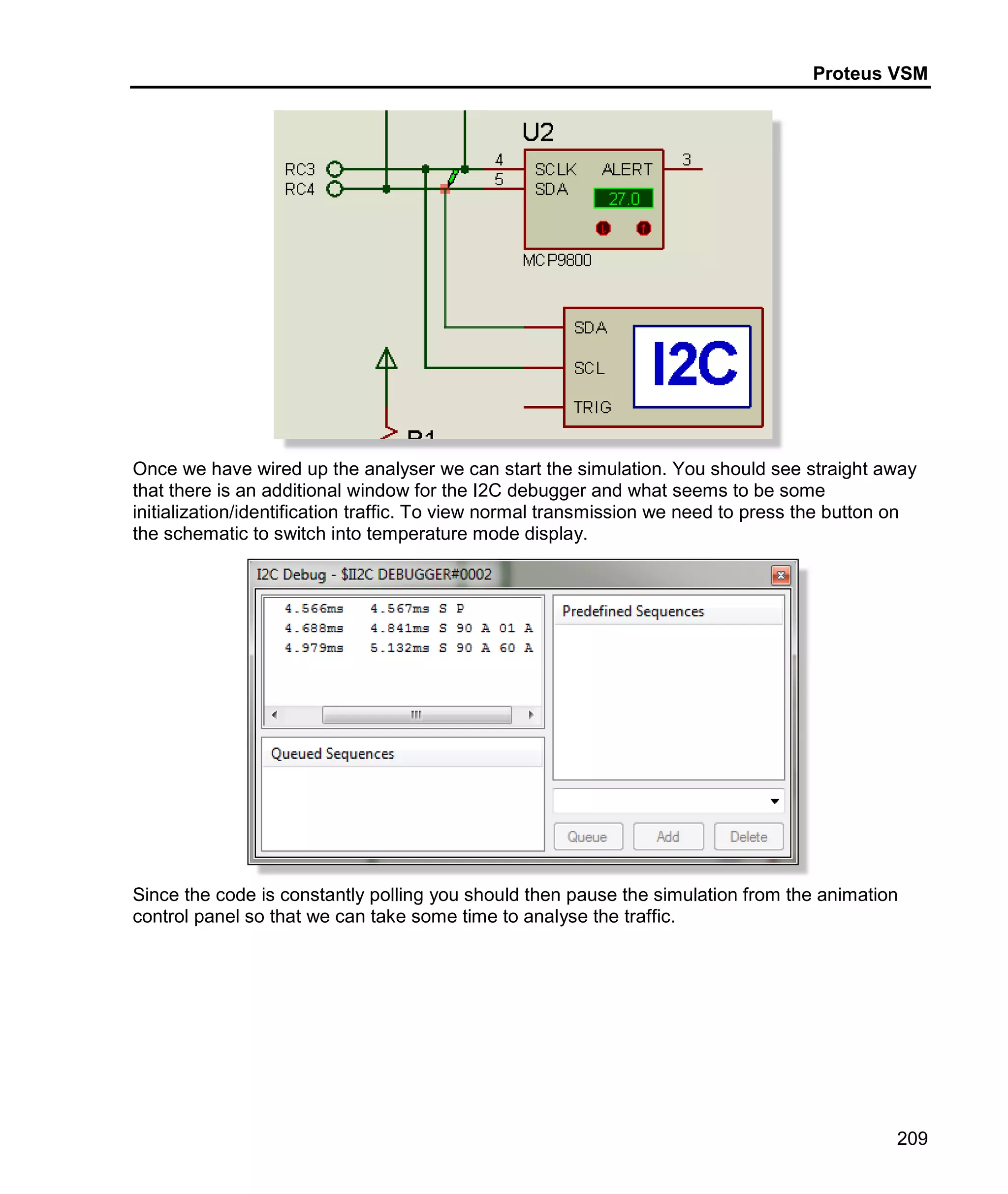 Proteus VSM
209
Once we have wired up the analyser we can start the simulation. You should see straight away
that there is an additional window for the I2C debugger and what seems to be some
initialization/identification traffic. To view normal transmission we need to press the button on
the schematic to switch into temperature mode display.
Since the code is constantly polling you should then pause the simulation from the animation
control panel so that we can take some time to analyse the traffic.
 
