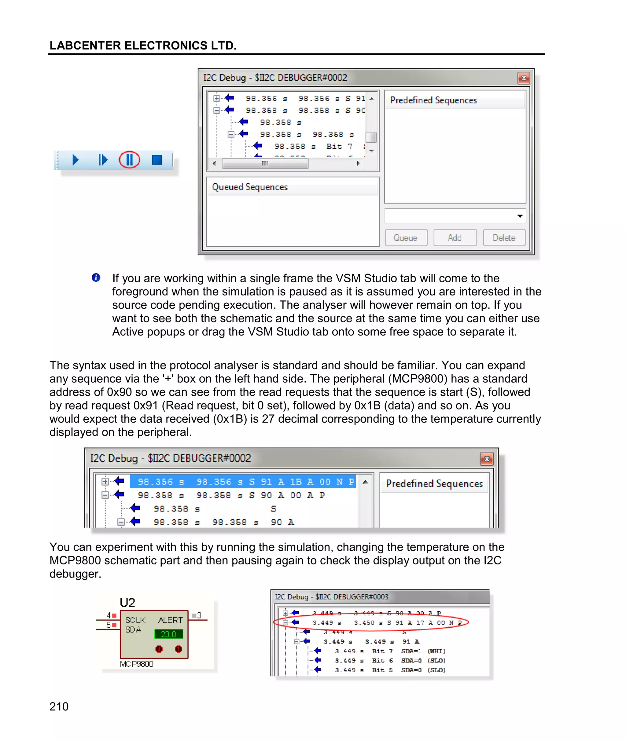 LABCENTER ELECTRONICS LTD.
210
If you are working within a single frame the VSM Studio tab will come to the
foreground when the simulation is paused as it is assumed you are interested in the
source code pending execution. The analyser will however remain on top. If you
want to see both the schematic and the source at the same time you can either use
Active popups or drag the VSM Studio tab onto some free space to separate it.
The syntax used in the protocol analyser is standard and should be familiar. You can expand
any sequence via the '+' box on the left hand side. The peripheral (MCP9800) has a standard
address of 0x90 so we can see from the read requests that the sequence is start (S), followed
by read request 0x91 (Read request, bit 0 set), followed by 0x1B (data) and so on. As you
would expect the data received (0x1B) is 27 decimal corresponding to the temperature currently
displayed on the peripheral.
You can experiment with this by running the simulation, changing the temperature on the
MCP9800 schematic part and then pausing again to check the display output on the I2C
debugger.
 