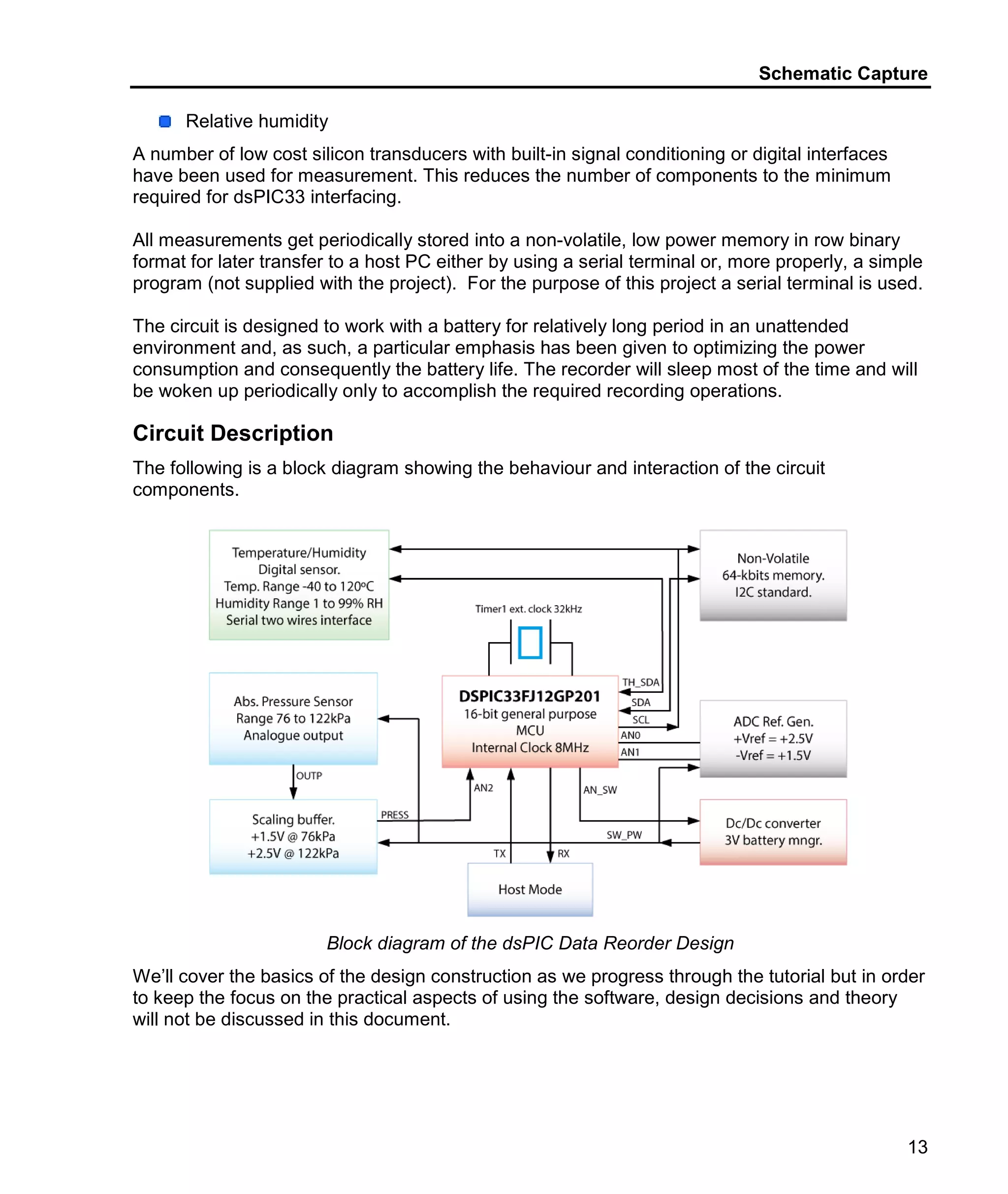 Schematic Capture
13
Relative humidity
A number of low cost silicon transducers with built-in signal conditioning or digital interfaces
have been used for measurement. This reduces the number of components to the minimum
required for dsPIC33 interfacing.
All measurements get periodically stored into a non-volatile, low power memory in row binary
format for later transfer to a host PC either by using a serial terminal or, more properly, a simple
program (not supplied with the project). For the purpose of this project a serial terminal is used.
The circuit is designed to work with a battery for relatively long period in an unattended
environment and, as such, a particular emphasis has been given to optimizing the power
consumption and consequently the battery life. The recorder will sleep most of the time and will
be woken up periodically only to accomplish the required recording operations.
Circuit Description
The following is a block diagram showing the behaviour and interaction of the circuit
components.
Block diagram of the dsPIC Data Reorder Design
We’ll cover the basics of the design construction as we progress through the tutorial but in order
to keep the focus on the practical aspects of using the software, design decisions and theory
will not be discussed in this document.
 
