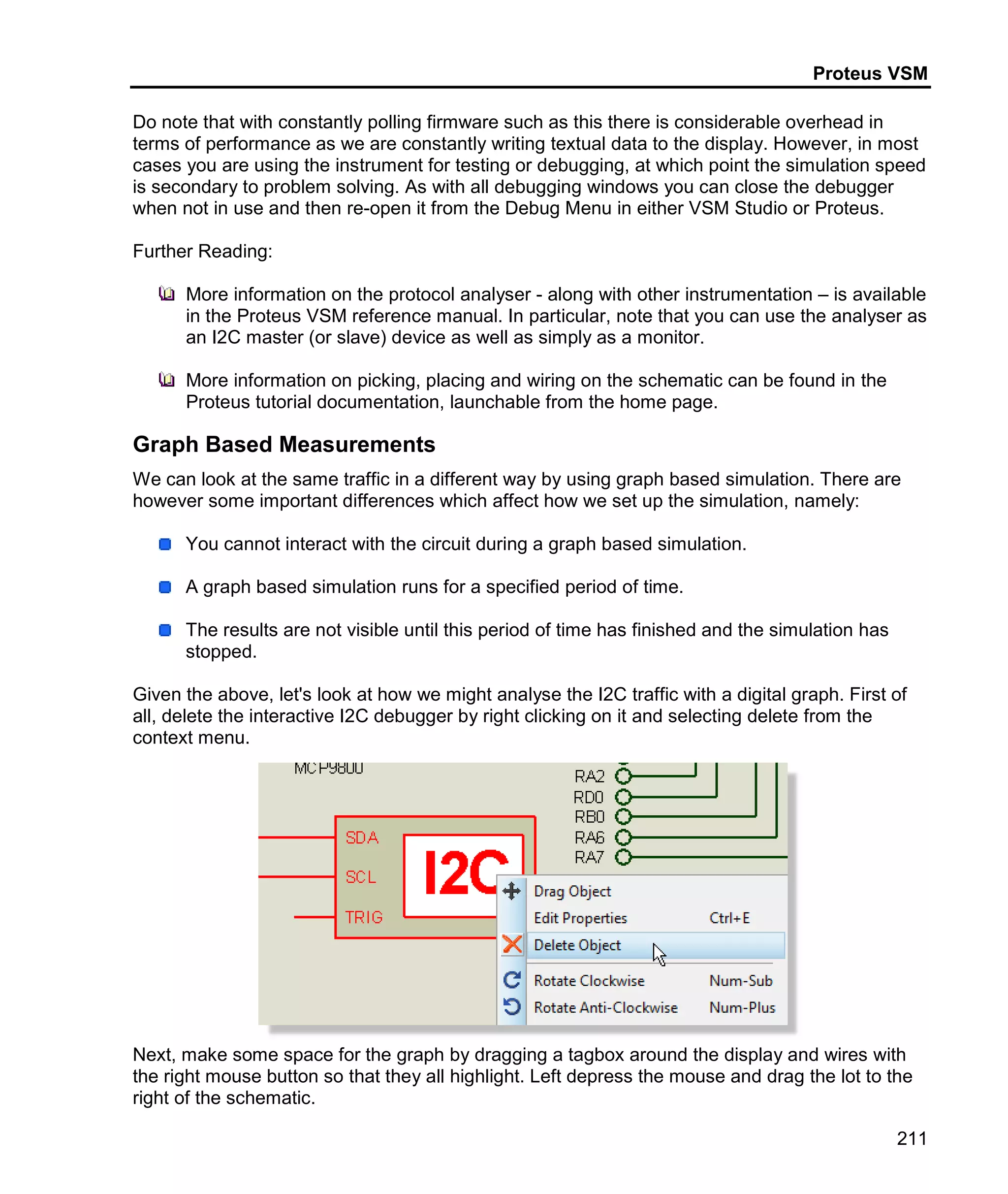 Proteus VSM
211
Do note that with constantly polling firmware such as this there is considerable overhead in
terms of performance as we are constantly writing textual data to the display. However, in most
cases you are using the instrument for testing or debugging, at which point the simulation speed
is secondary to problem solving. As with all debugging windows you can close the debugger
when not in use and then re-open it from the Debug Menu in either VSM Studio or Proteus.
Further Reading:
More information on the protocol analyser - along with other instrumentation – is available
in the Proteus VSM reference manual. In particular, note that you can use the analyser as
an I2C master (or slave) device as well as simply as a monitor.
More information on picking, placing and wiring on the schematic can be found in the
Proteus tutorial documentation, launchable from the home page.
Graph Based Measurements
We can look at the same traffic in a different way by using graph based simulation. There are
however some important differences which affect how we set up the simulation, namely:
You cannot interact with the circuit during a graph based simulation.
A graph based simulation runs for a specified period of time.
The results are not visible until this period of time has finished and the simulation has
stopped.
Given the above, let's look at how we might analyse the I2C traffic with a digital graph. First of
all, delete the interactive I2C debugger by right clicking on it and selecting delete from the
context menu.
Next, make some space for the graph by dragging a tagbox around the display and wires with
the right mouse button so that they all highlight. Left depress the mouse and drag the lot to the
right of the schematic.
 