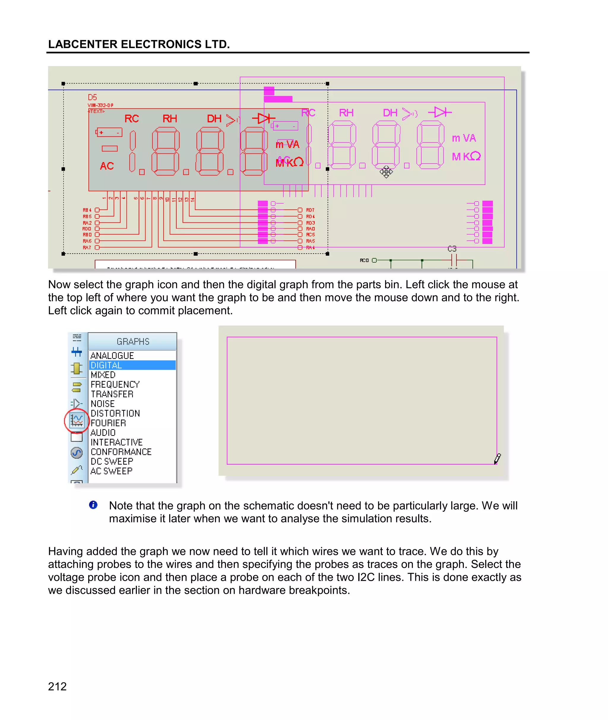 LABCENTER ELECTRONICS LTD.
212
Now select the graph icon and then the digital graph from the parts bin. Left click the mouse at
the top left of where you want the graph to be and then move the mouse down and to the right.
Left click again to commit placement.
Note that the graph on the schematic doesn't need to be particularly large. We will
maximise it later when we want to analyse the simulation results.
Having added the graph we now need to tell it which wires we want to trace. We do this by
attaching probes to the wires and then specifying the probes as traces on the graph. Select the
voltage probe icon and then place a probe on each of the two I2C lines. This is done exactly as
we discussed earlier in the section on hardware breakpoints.
 