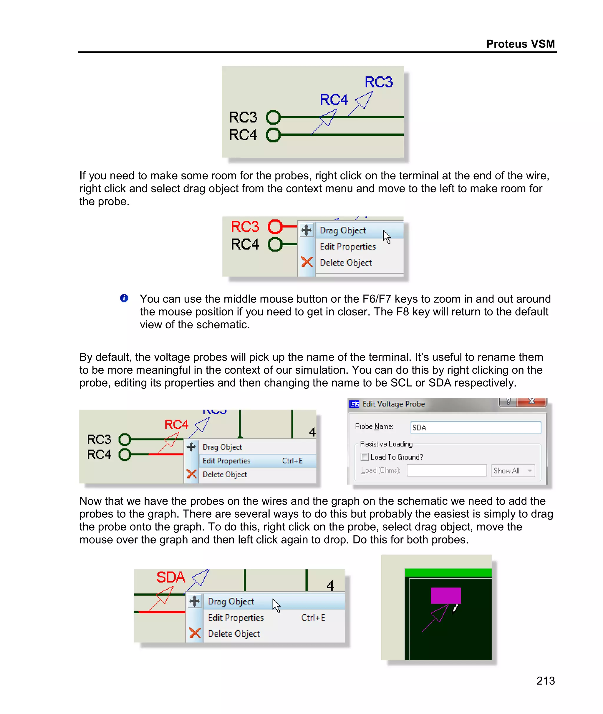 Proteus VSM
213
If you need to make some room for the probes, right click on the terminal at the end of the wire,
right click and select drag object from the context menu and move to the left to make room for
the probe.
You can use the middle mouse button or the F6/F7 keys to zoom in and out around
the mouse position if you need to get in closer. The F8 key will return to the default
view of the schematic.
By default, the voltage probes will pick up the name of the terminal. It’s useful to rename them
to be more meaningful in the context of our simulation. You can do this by right clicking on the
probe, editing its properties and then changing the name to be SCL or SDA respectively.
Now that we have the probes on the wires and the graph on the schematic we need to add the
probes to the graph. There are several ways to do this but probably the easiest is simply to drag
the probe onto the graph. To do this, right click on the probe, select drag object, move the
mouse over the graph and then left click again to drop. Do this for both probes.
 