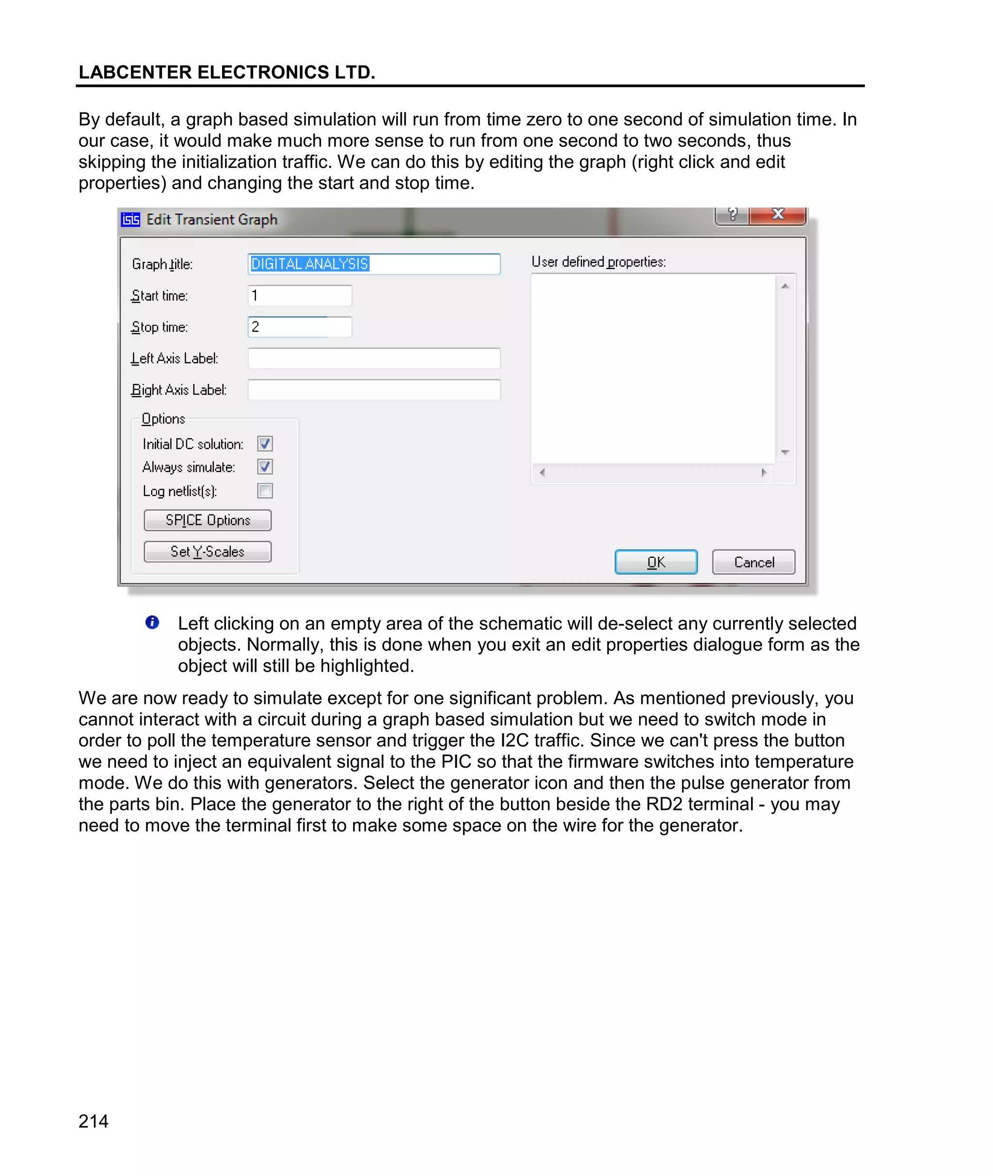 LABCENTER ELECTRONICS LTD.
214
By default, a graph based simulation will run from time zero to one second of simulation time. In
our case, it would make much more sense to run from one second to two seconds, thus
skipping the initialization traffic. We can do this by editing the graph (right click and edit
properties) and changing the start and stop time.
Left clicking on an empty area of the schematic will de-select any currently selected
objects. Normally, this is done when you exit an edit properties dialogue form as the
object will still be highlighted.
We are now ready to simulate except for one significant problem. As mentioned previously, you
cannot interact with a circuit during a graph based simulation but we need to switch mode in
order to poll the temperature sensor and trigger the I2C traffic. Since we can't press the button
we need to inject an equivalent signal to the PIC so that the firmware switches into temperature
mode. We do this with generators. Select the generator icon and then the pulse generator from
the parts bin. Place the generator to the right of the button beside the RD2 terminal - you may
need to move the terminal first to make some space on the wire for the generator.
 
