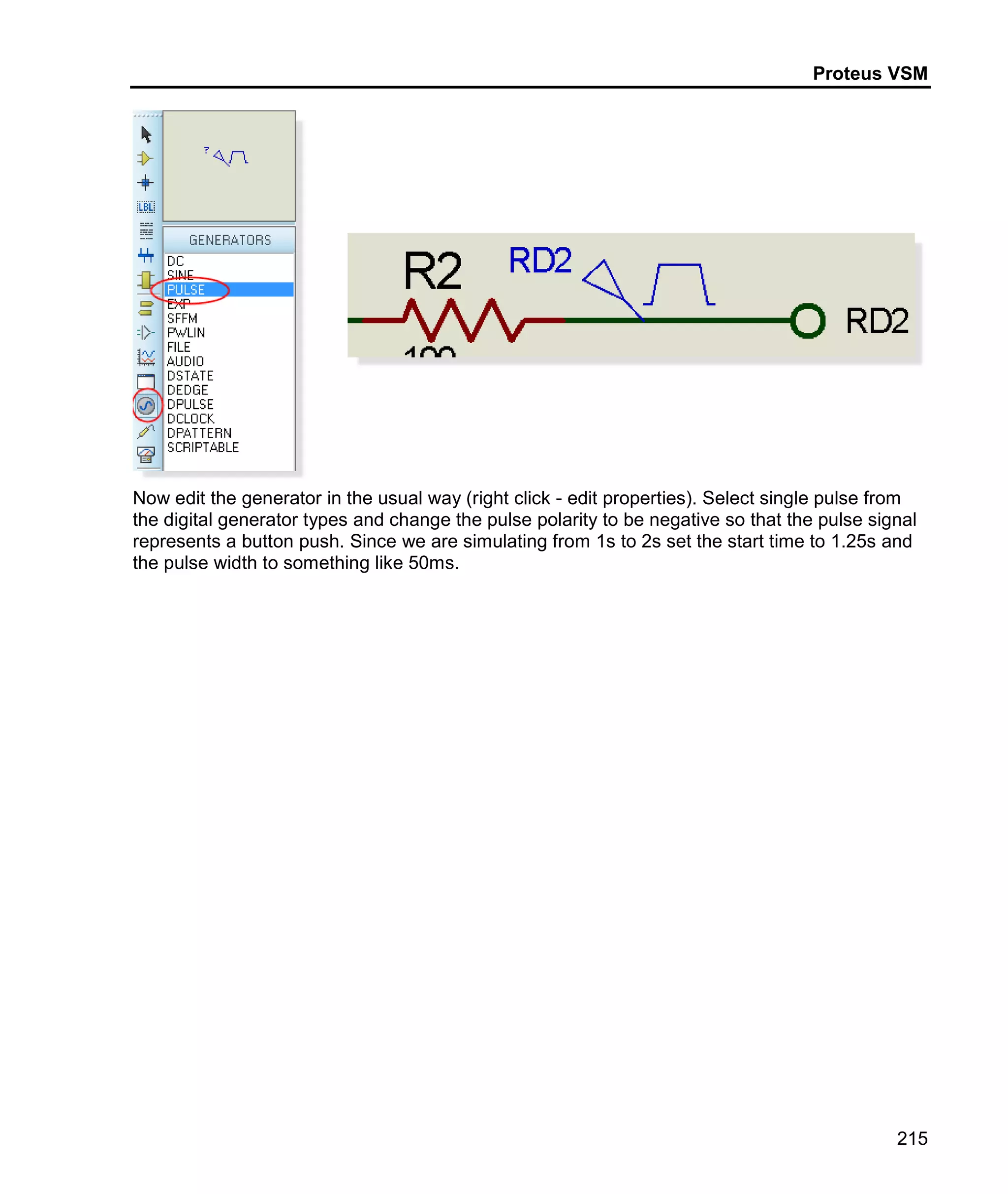 Proteus VSM
215
Now edit the generator in the usual way (right click - edit properties). Select single pulse from
the digital generator types and change the pulse polarity to be negative so that the pulse signal
represents a button push. Since we are simulating from 1s to 2s set the start time to 1.25s and
the pulse width to something like 50ms.
 