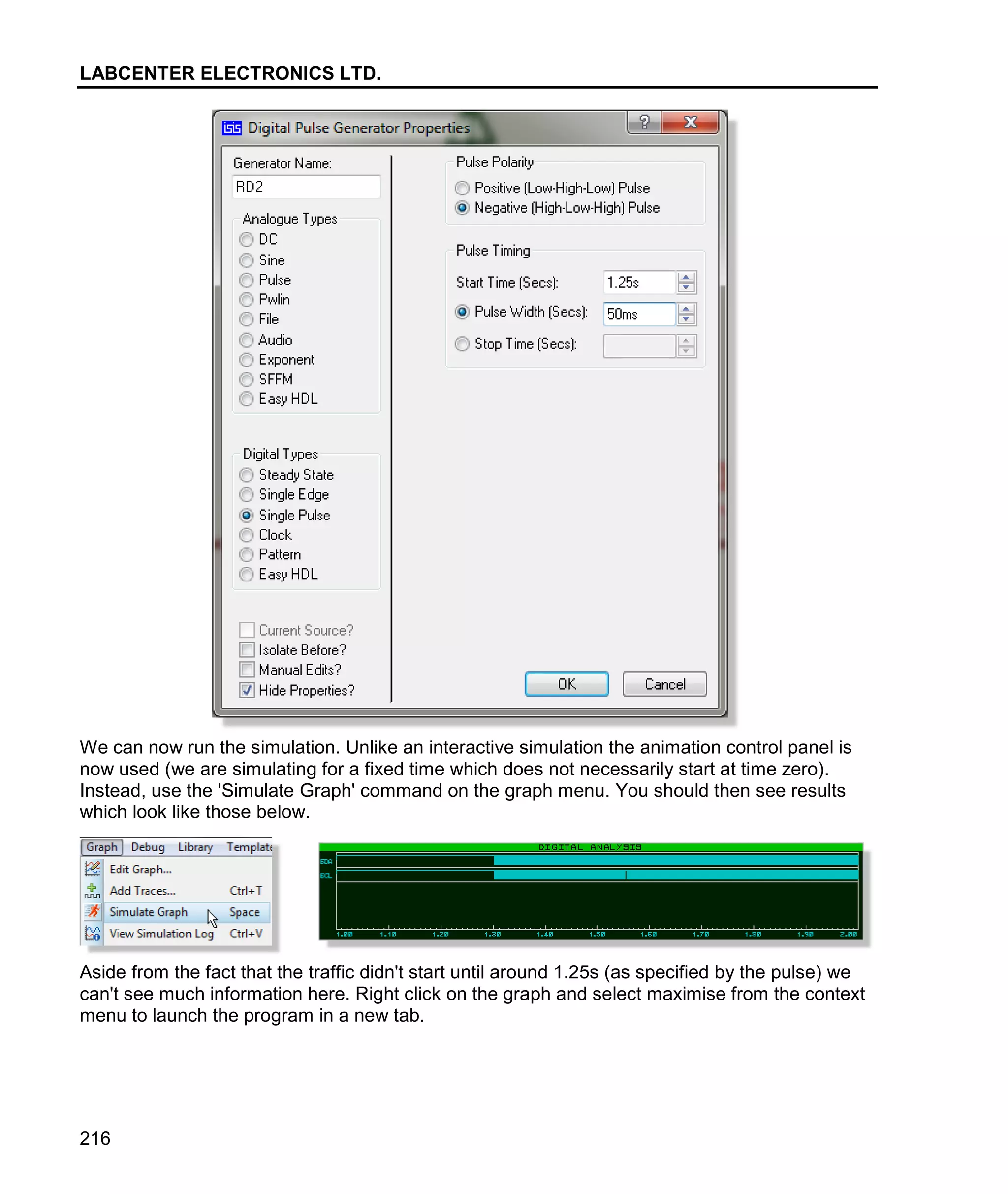 LABCENTER ELECTRONICS LTD.
216
We can now run the simulation. Unlike an interactive simulation the animation control panel is
now used (we are simulating for a fixed time which does not necessarily start at time zero).
Instead, use the 'Simulate Graph' command on the graph menu. You should then see results
which look like those below.
Aside from the fact that the traffic didn't start until around 1.25s (as specified by the pulse) we
can't see much information here. Right click on the graph and select maximise from the context
menu to launch the program in a new tab.
 