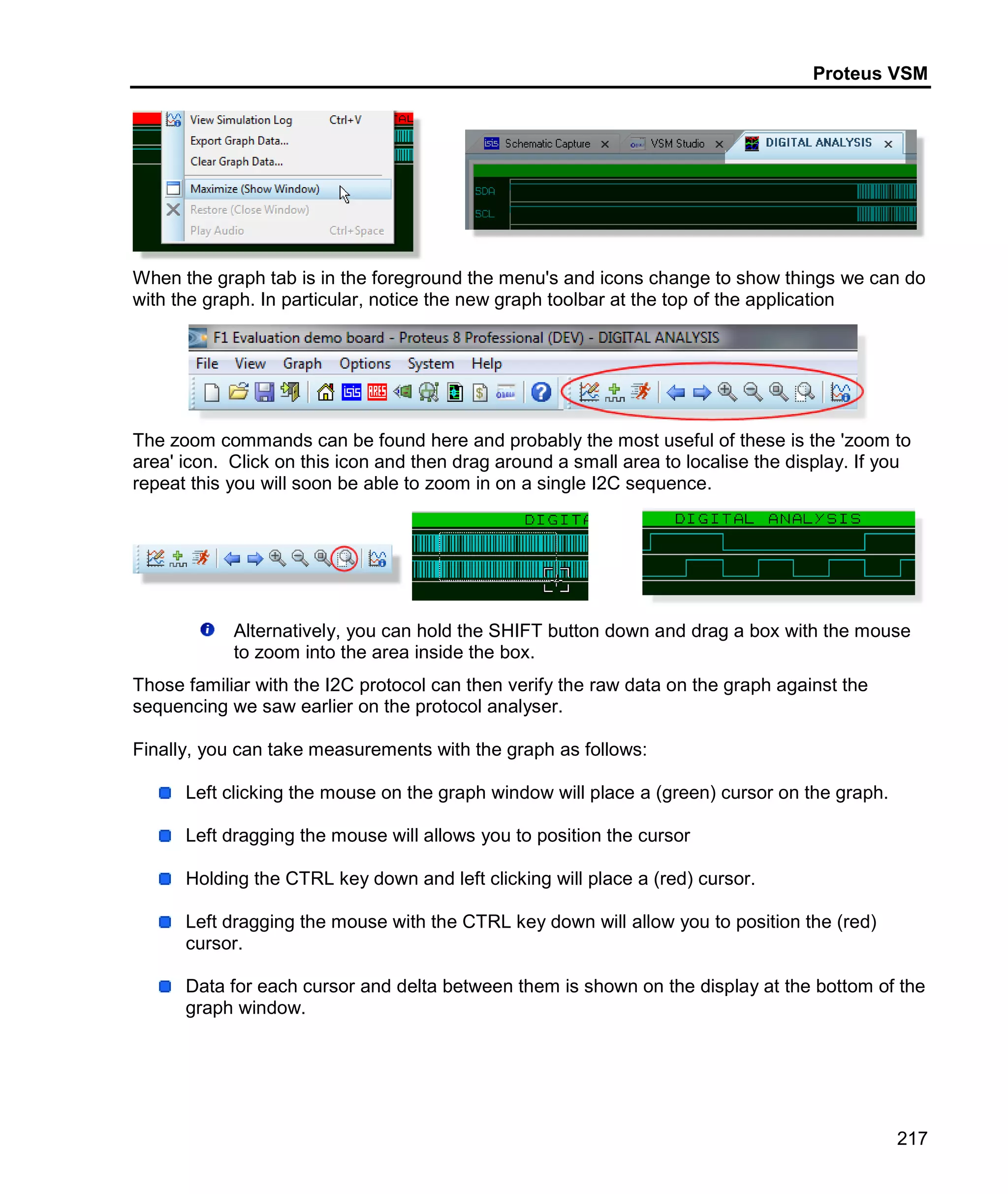 Proteus VSM
217
When the graph tab is in the foreground the menu's and icons change to show things we can do
with the graph. In particular, notice the new graph toolbar at the top of the application
The zoom commands can be found here and probably the most useful of these is the 'zoom to
area' icon. Click on this icon and then drag around a small area to localise the display. If you
repeat this you will soon be able to zoom in on a single I2C sequence.
Alternatively, you can hold the SHIFT button down and drag a box with the mouse
to zoom into the area inside the box.
Those familiar with the I2C protocol can then verify the raw data on the graph against the
sequencing we saw earlier on the protocol analyser.
Finally, you can take measurements with the graph as follows:
Left clicking the mouse on the graph window will place a (green) cursor on the graph.
Left dragging the mouse will allows you to position the cursor
Holding the CTRL key down and left clicking will place a (red) cursor.
Left dragging the mouse with the CTRL key down will allow you to position the (red)
cursor.
Data for each cursor and delta between them is shown on the display at the bottom of the
graph window.
 