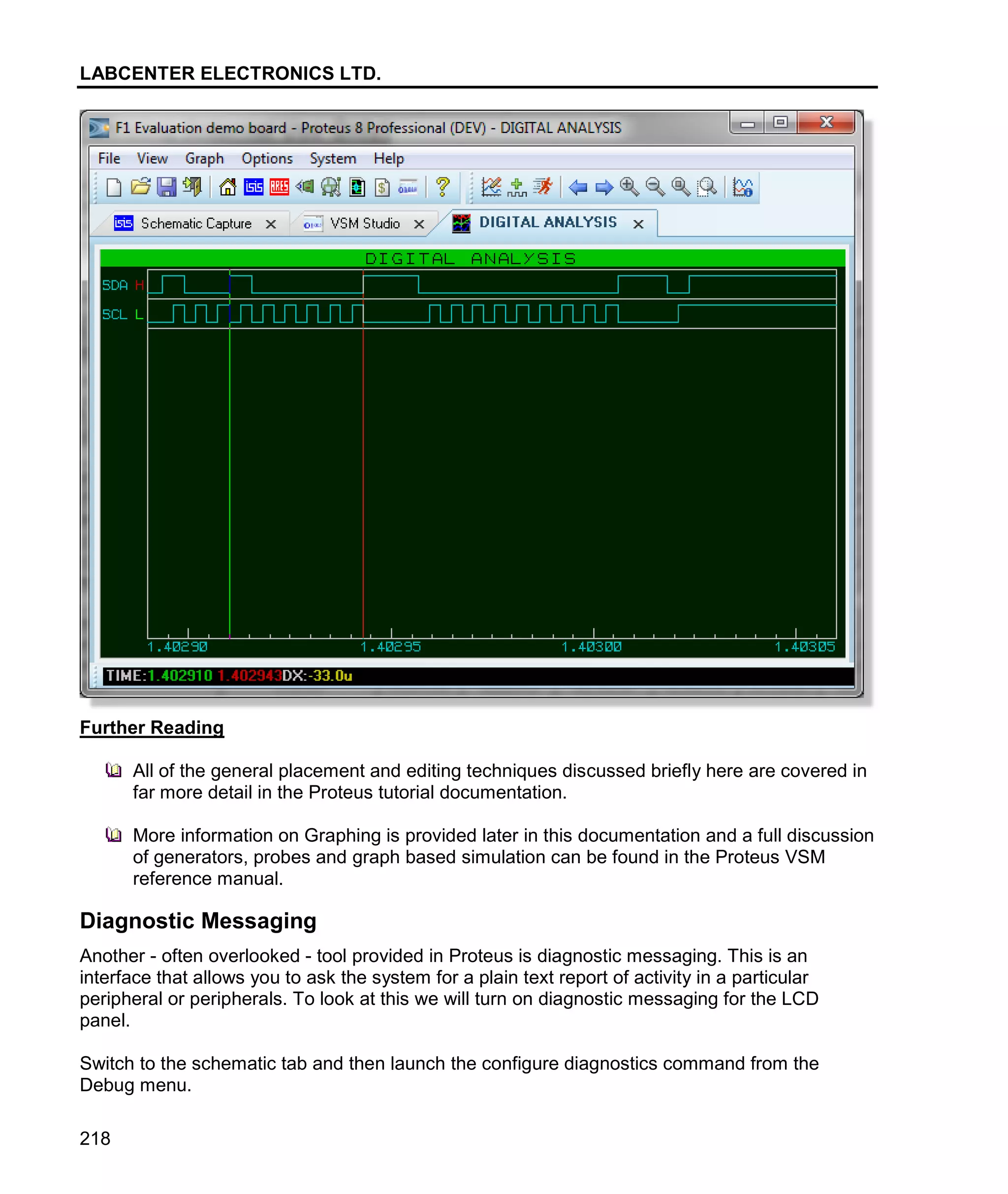 LABCENTER ELECTRONICS LTD.
218
Further Reading
All of the general placement and editing techniques discussed briefly here are covered in
far more detail in the Proteus tutorial documentation.
More information on Graphing is provided later in this documentation and a full discussion
of generators, probes and graph based simulation can be found in the Proteus VSM
reference manual.
Diagnostic Messaging
Another - often overlooked - tool provided in Proteus is diagnostic messaging. This is an
interface that allows you to ask the system for a plain text report of activity in a particular
peripheral or peripherals. To look at this we will turn on diagnostic messaging for the LCD
panel.
Switch to the schematic tab and then launch the configure diagnostics command from the
Debug menu.
 